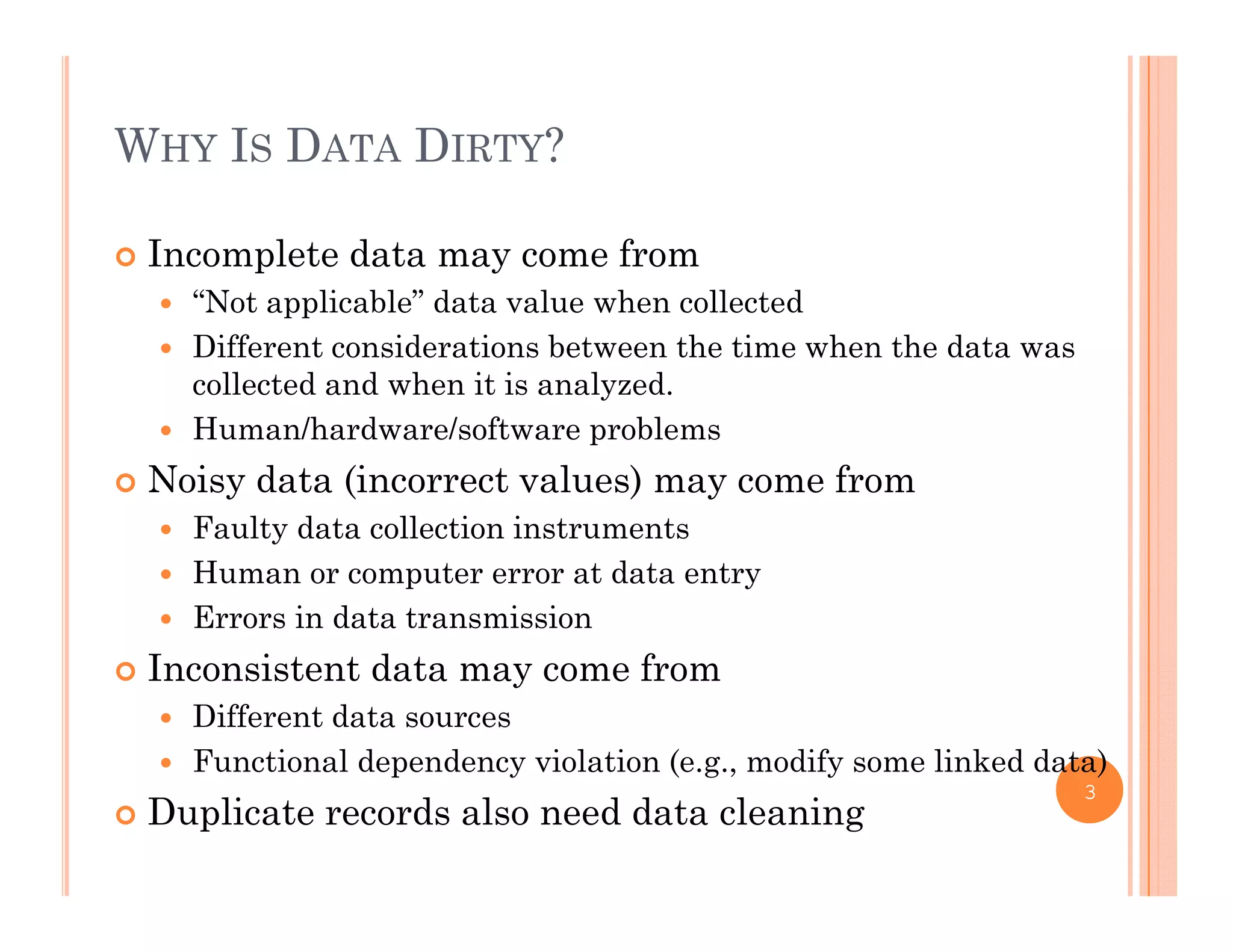 WHY IS DATA DIRTY?
 Incomplete data may come from
“N t li bl ” d t l h ll t d “Not applicable” data value when collected
 Different considerations between the time when the data was
collected and when it is analyzed.
 Human/hardware/software problems
 Noisy data (incorrect values) may come from
 Faulty data collection instrumentsFaulty data collection instruments
 Human or computer error at data entry
 Errors in data transmission
I i d f Inconsistent data may come from
 Different data sources
 Functional dependency violation (e.g., modify some linked data)p y ( g , y )
 Duplicate records also need data cleaning
3
 