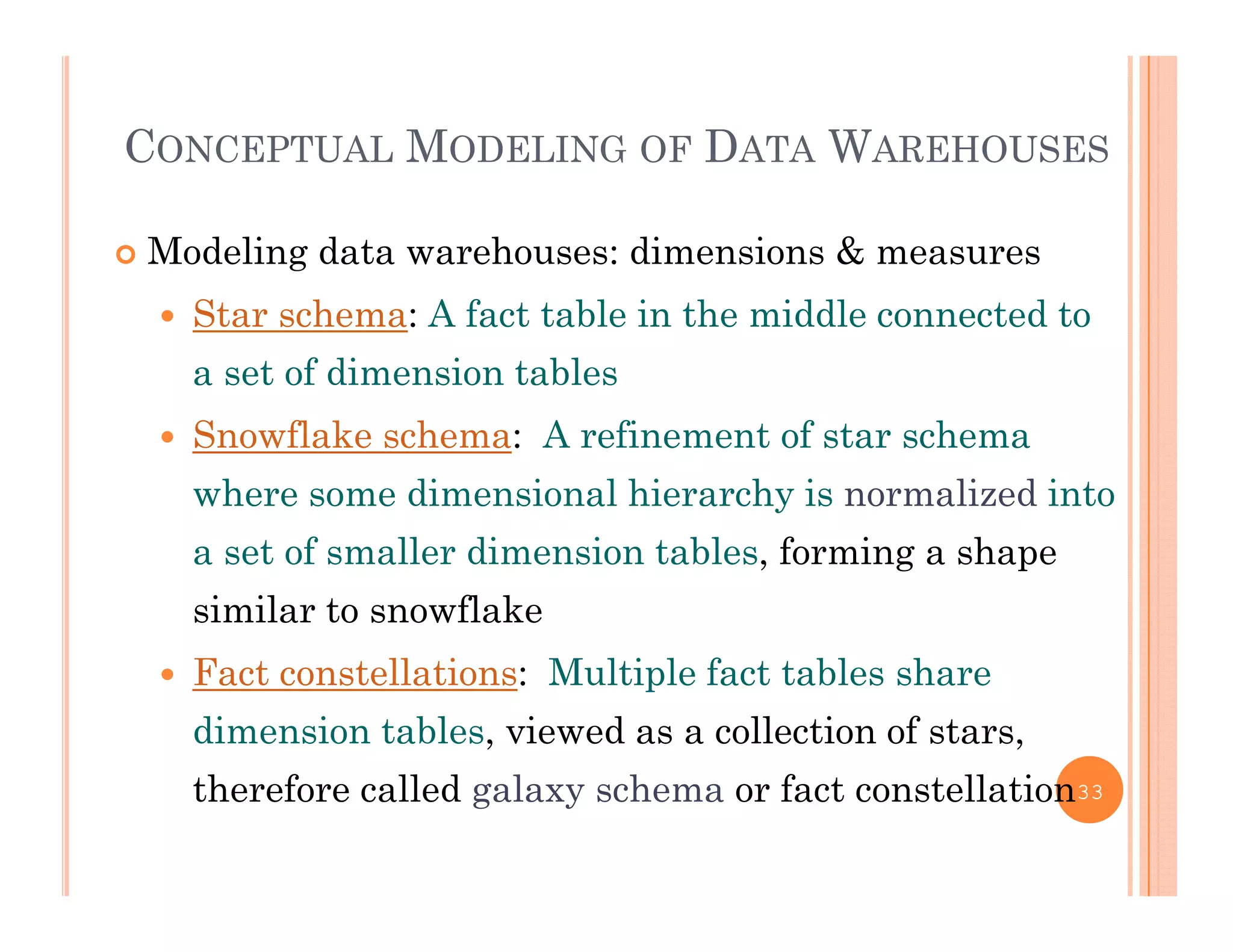 CONCEPTUAL MODELING OF DATA WAREHOUSES
 Modeling data warehouses: dimensions & measures
 Star schema: A fact table in the middle connected to
a set of dimension tables
 Snowflake schema: A refinement of star schema
where some dimensional hierarchy is normalized into
a set of smaller dimension tables, forming a shape
similar to snowflake
 Fact constellations: Multiple fact tables share
dimension tables, viewed as a collection of stars,
h f ll d l h f ll itherefore called galaxy schema or fact constellation33
 