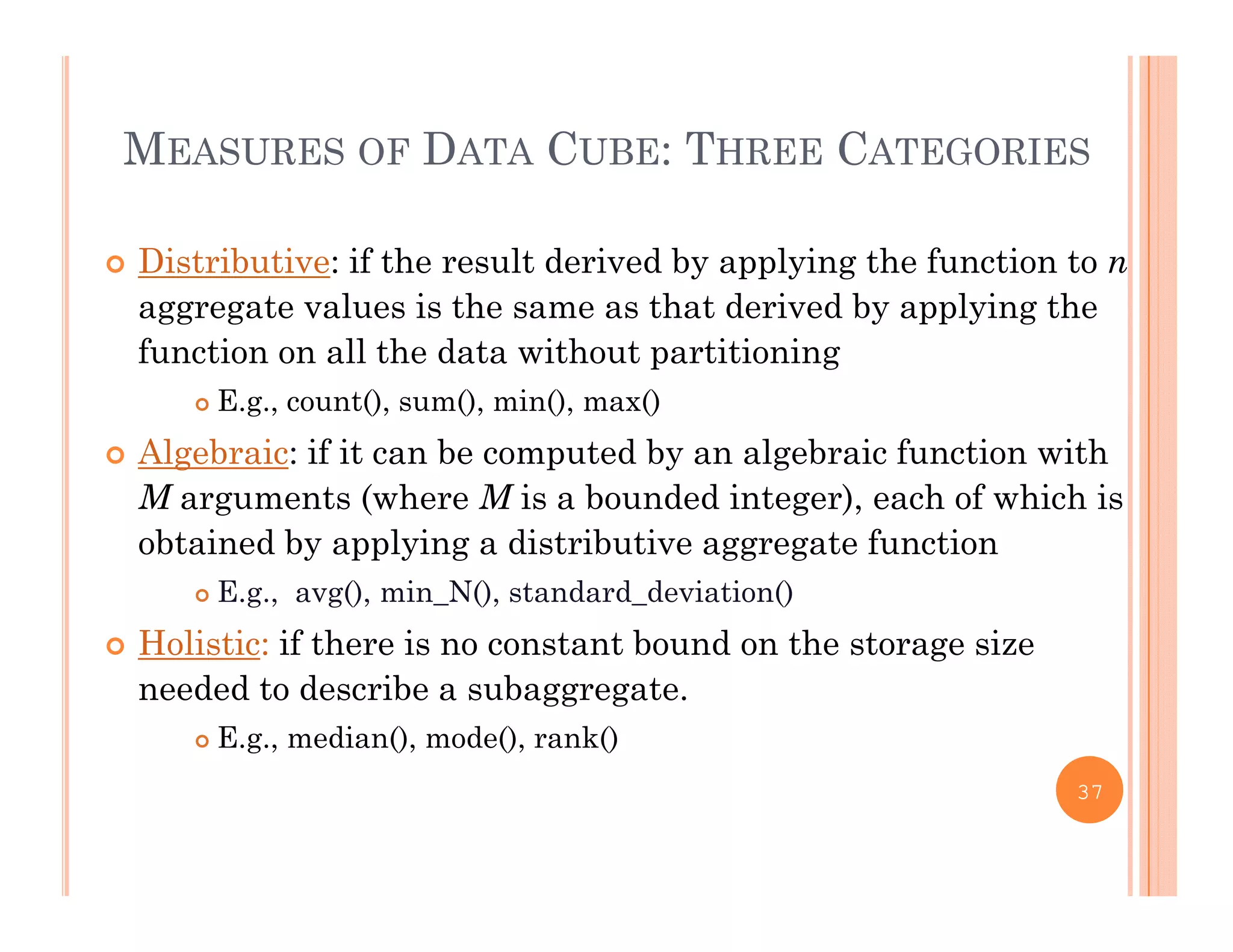 MEASURES OF DATA CUBE: THREE CATEGORIES
 Distributive: if the result derived by applying the function to n
l i h h d i d b l i haggregate values is the same as that derived by applying the
function on all the data without partitioning
 E.g., count(), sum(), min(), max()g , (), (), (), ()
 Algebraic: if it can be computed by an algebraic function with
M arguments (where M is a bounded integer), each of which is
bt i d b l i di t ib ti t f tiobtained by applying a distributive aggregate function
 E.g., avg(), min_N(), standard_deviation()
 Holistic: if there is no constant bound on the storage sizeg
needed to describe a subaggregate.
 E.g., median(), mode(), rank()
37
 