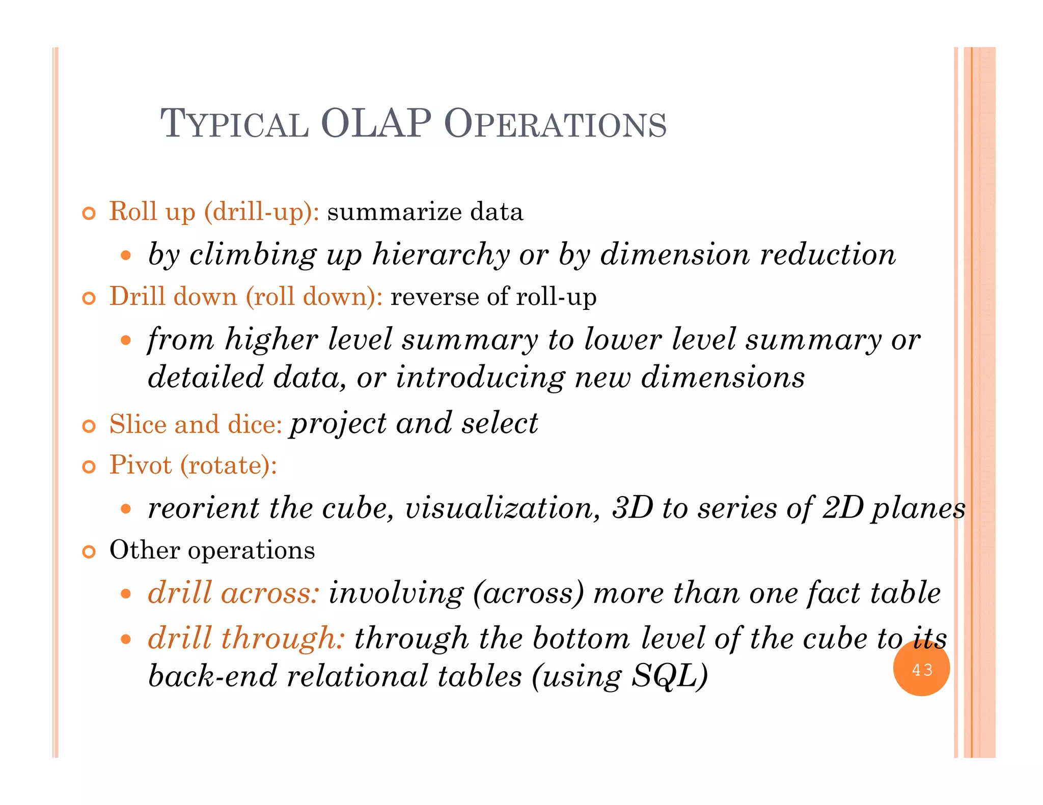 TYPICAL OLAP OPERATIONS
 Roll up (drill-up): summarize data
by climbing up hierarchy or by dimension reduction by climbing up hierarchy or by dimension reduction
 Drill down (roll down): reverse of roll-up
 from higher level summary to lower level summary orf g y y
detailed data, or introducing new dimensions
 Slice and dice: project and select
 Pivot (rotate):
 reorient the cube, visualization, 3D to series of 2D planes
 Other operations Other operations
 drill across: involving (across) more than one fact table
 drill through: through the bottom level of the cube to its
back-end relational tables (using SQL) 43
 