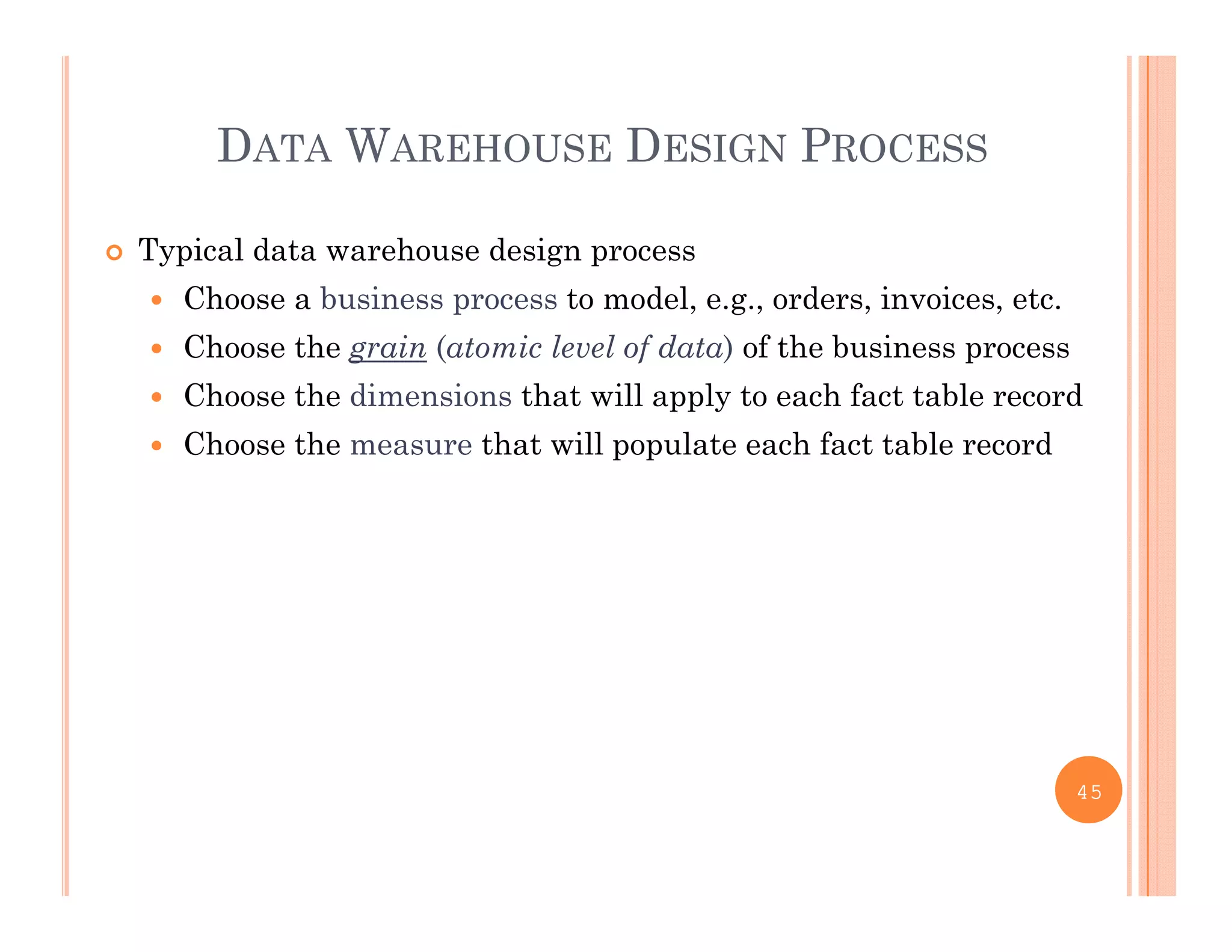 DATA WAREHOUSE DESIGN PROCESS
 Typical data warehouse design process
 Choose a business process to model e g orders invoices etc Choose a business process to model, e.g., orders, invoices, etc.
 Choose the grain (atomic level of data) of the business process
 Choose the dimensions that will apply to each fact table record
 Choose the measure that will populate each fact table record
45
 