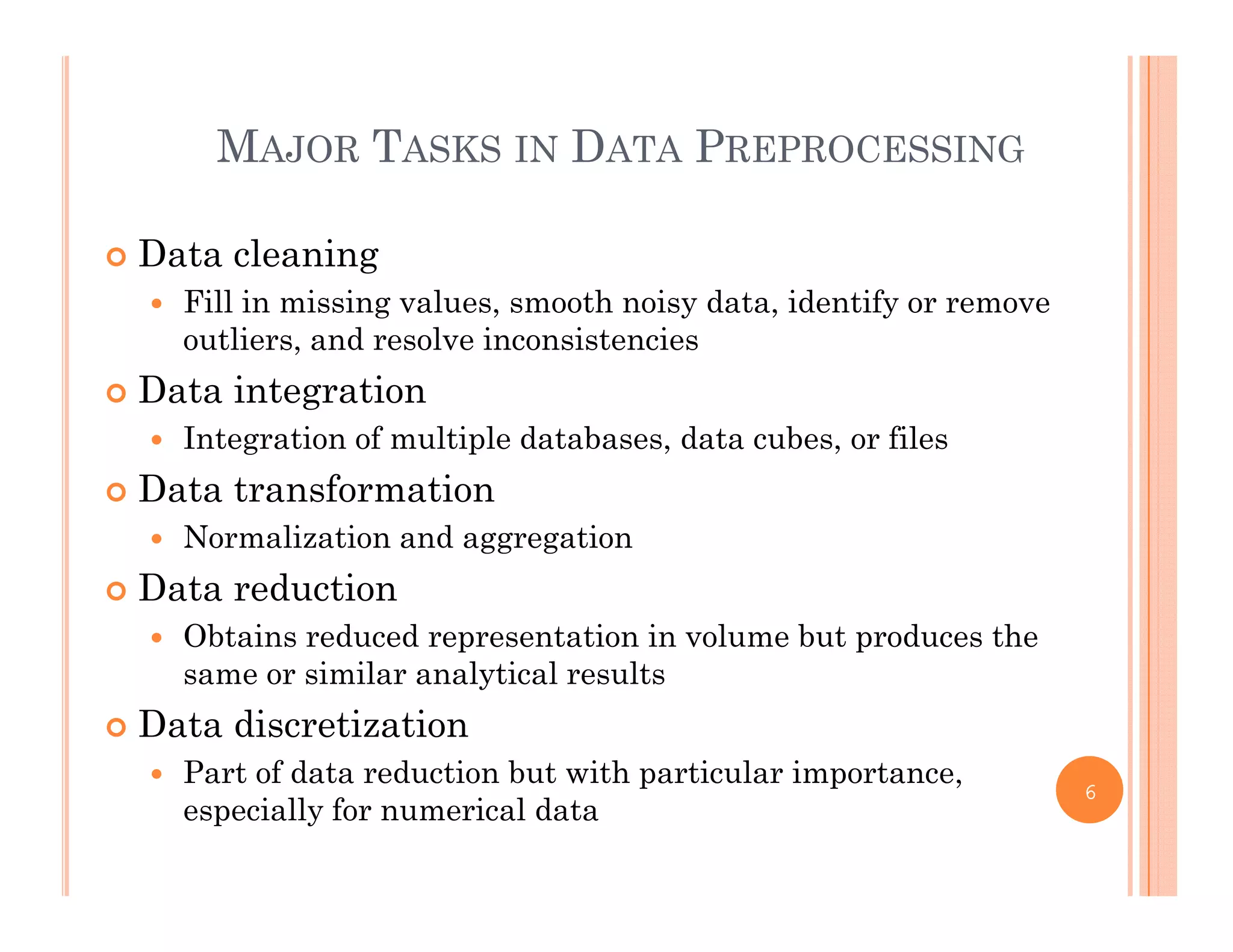 MAJOR TASKS IN DATA PREPROCESSING
 Data cleaning
Fill i i i l th i d t id tif Fill in missing values, smooth noisy data, identify or remove
outliers, and resolve inconsistencies
 Data integration
 Integration of multiple databases, data cubes, or files
 Data transformation
 Normalization and aggregation Normalization and aggregation
 Data reduction
 Obtains reduced representation in volume but produces the
same or similar analytical results
 Data discretization
 Part of data reduction but with particular importance Part of data reduction but with particular importance,
especially for numerical data
6
 