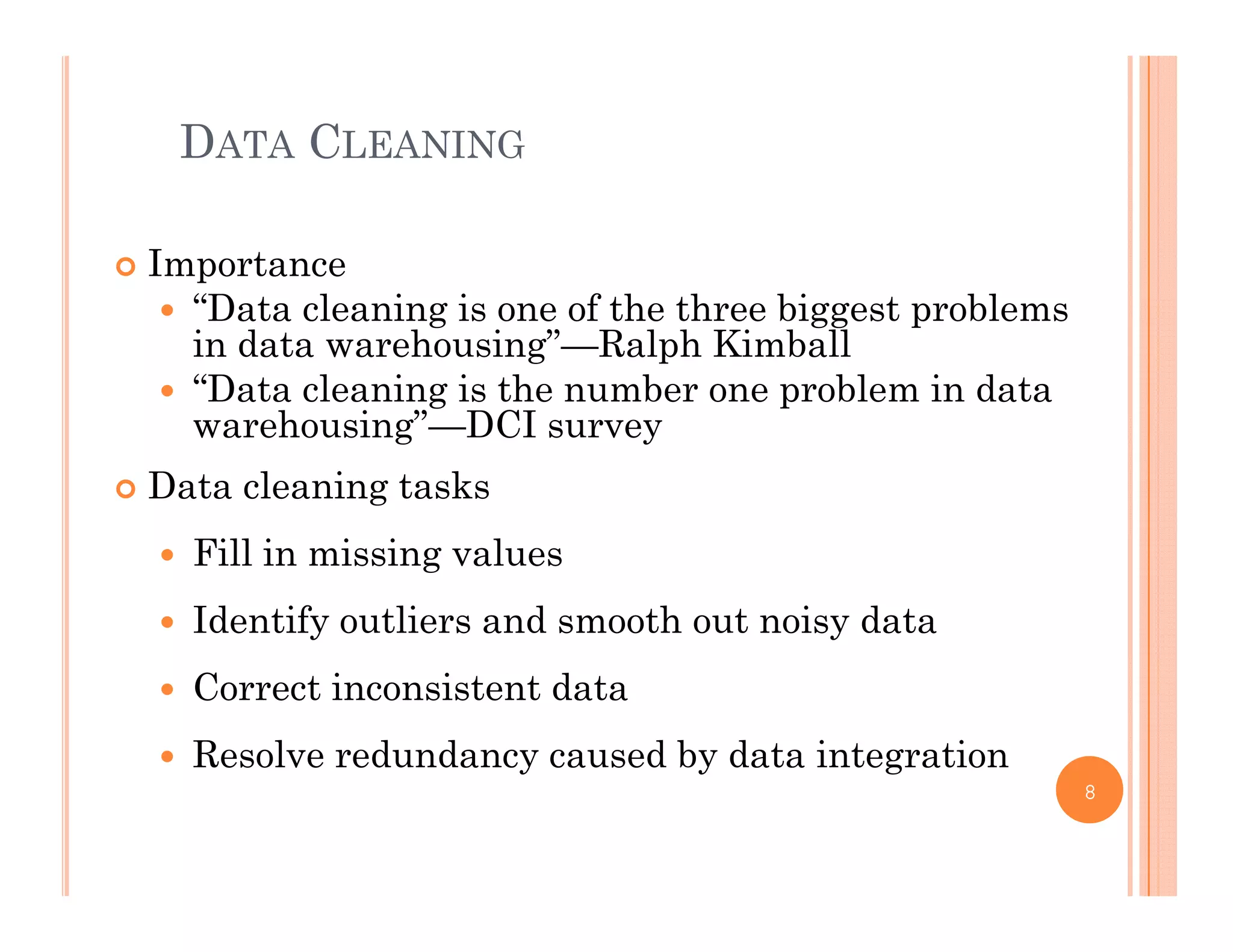 DATA CLEANING
 Importance
“D l i i f h h bi bl “Data cleaning is one of the three biggest problems
in data warehousing”—Ralph Kimball
 “Data cleaning is the number one problem in data
h i ” DCIwarehousing”—DCI survey
 Data cleaning tasks
 Fill in missing values
 Identify outliers and smooth out noisy data
 Correct inconsistent data
 Resolve redundancy caused by data integration
8
 