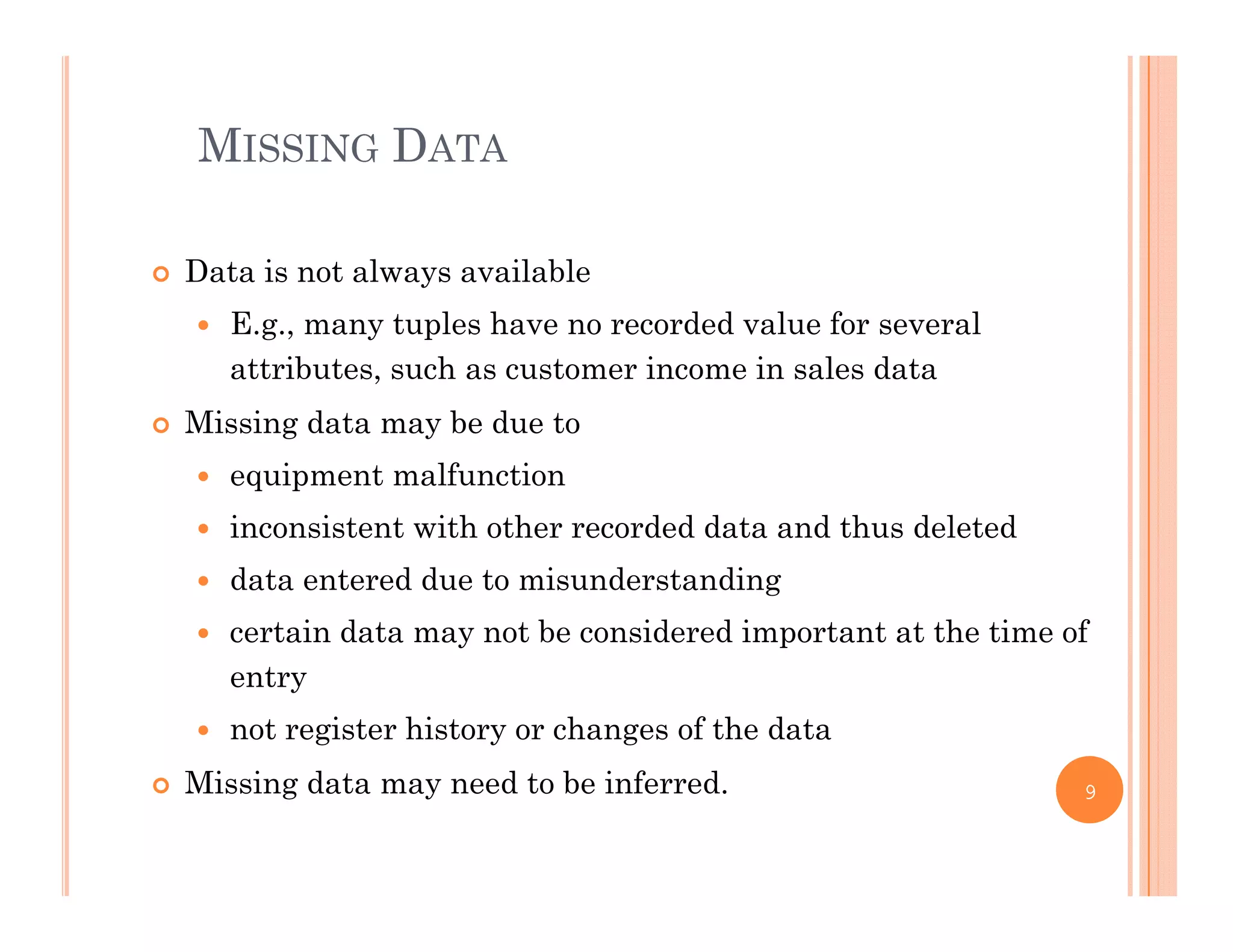MISSING DATA
 Data is not always available
 E.g., many tuples have no recorded value for several
attributes, such as customer income in sales data
Mi i d t b d t Missing data may be due to
 equipment malfunction
 inconsistent with other recorded data and thus deletedinconsistent with other recorded data and thus deleted
 data entered due to misunderstanding
 certain data may not be considered important at the time of
entry
 not register history or changes of the data
Mi i d t d t b i f d Missing data may need to be inferred. 9
 