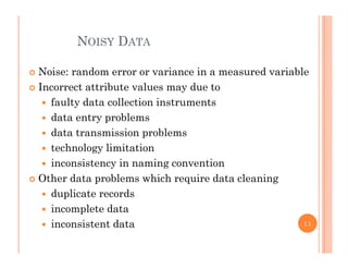 NOISY DATA
 Noise: random error or variance in a measured variable
I ib l d Incorrect attribute values may due to
 faulty data collection instruments
 data entry problems data entry problems
 data transmission problems
 technology limitationtec o ogy tat o
 inconsistency in naming convention
 Other data problems which require data cleaning
 duplicate records
 incomplete data
 inconsistent data 11
 