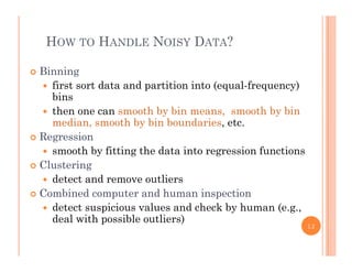 HOW TO HANDLE NOISY DATA?
 Binning
 first sort data and partition into (equal frequency) first sort data and partition into (equal-frequency)
bins
 then one can smooth by bin means, smooth by bin
di h b bi b d imedian, smooth by bin boundaries, etc.
 Regression
 smooth by fitting the data into regression functionssmooth by fitting the data into regression functions
 Clustering
 detect and remove outliers
 Combined computer and human inspection
 detect suspicious values and check by human (e.g.,
deal with possible outliers)deal with possible outliers)
12
 
