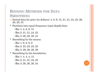 BINNING METHODS FOR DATA
SMOOTHING
 Sorted data for price (in dollars): 4, 8, 9, 15, 21, 21, 24, 25, 26,
28, 29, 34
* Partition into equal-frequency (equi-depth) bins:
- Bin 1: 4, 8, 9, 15
- Bin 2: 21, 21, 24, 25Bin 2: 21, 21, 24, 25
- Bin 3: 26, 28, 29, 34
* Smoothing by bin means:
Bin 1: 9 9 9 9- Bin 1: 9, 9, 9, 9
- Bin 2: 23, 23, 23, 23
- Bin 3: 29, 29, 29, 29
* S hi b bi b d i* Smoothing by bin boundaries:
- Bin 1: 4, 4, 4, 15
- Bin 2: 21, 21, 25, 25
- Bin 3: 26, 26, 26, 34 13
 