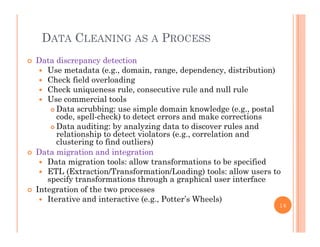DATA CLEANING AS A PROCESS
 Data discrepancy detection
 Use metadata (e.g., domain, range, dependency, distribution)
Ch k fi ld l di Check field overloading
 Check uniqueness rule, consecutive rule and null rule
 Use commercial tools
Data scrubbing: use simple domain kno ledge (e g postal Data scrubbing: use simple domain knowledge (e.g., postal
code, spell-check) to detect errors and make corrections
 Data auditing: by analyzing data to discover rules and
relationship to detect violators (e.g., correlation and
l i fi d li )clustering to find outliers)
 Data migration and integration
 Data migration tools: allow transformations to be specified
ETL (E t ti /T f ti /L di ) t l ll t ETL (Extraction/Transformation/Loading) tools: allow users to
specify transformations through a graphical user interface
 Integration of the two processes
 Iterative and interactive (e.g., Potter’s Wheels)Iterative and interactive (e.g., Potter s Wheels)
16
 