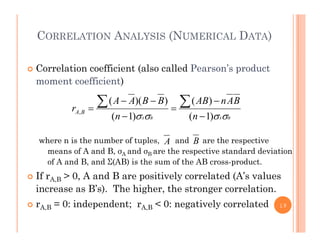 CORRELATION ANALYSIS (NUMERICAL DATA)
 Correlation coefficient (also called Pearson’s product
moment coefficient)
BAnABBBAA
r
)())(( 




h i th b f t l d th ti
BABA nn
r BA
 )1()1(
,




A Bwhere n is the number of tuples, and are the respective
means of A and B, σA and σB are the respective standard deviation
of A and B, and Σ(AB) is the sum of the AB cross-product.
A B
 If rA,B > 0, A and B are positively correlated (A’s values
increase as B’s). The higher, the stronger correlation.
0 i d d t 0 ti l l t d rA,B = 0: independent; rA,B < 0: negatively correlated 19
 