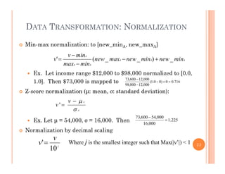 DATA TRANSFORMATION: NORMALIZATION
 Min-max normalization: to [new_minA, new_maxA]
i
 Ex. Let income range $12,000 to $98,000 normalized to [0.0,
AAA
AA
A
minnewminnewmaxnew
minmax
minv
v _)__(' 



g , , [ ,
1.0]. Then $73,000 is mapped to
 Z-score normalization (μ: mean, σ: standard deviation):
716.00)00.1(
000,12000,98
000,12600,73



 Ex Let μ = 54 000 σ = 16 000 Then 2251
000,54600,73


A
Av
v


'
 Ex. Let μ = 54,000, σ = 16,000. Then
 Normalization by decimal scaling
225.1
000,16

v
v' Where j is the smallest integer such that Max(|ν’|) < 1 22j
v
10
' Where j is the smallest integer such that Max(|ν |) < 1
 