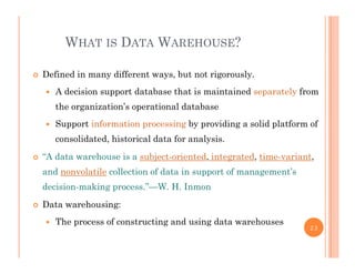 WHAT IS DATA WAREHOUSE?
 Defined in many different ways, but not rigorously.
 A decision support database that is maintained separately from
the organization’s operational database
 Support information processing by providing a solid platform of
consolidated, historical data for analysis.
“A d t h i bj t i t d i t t d ti i t “A data warehouse is a subject-oriented, integrated, time-variant,
and nonvolatile collection of data in support of management’s
decision-making process.”—W. H. Inmondecision making process. W. H. Inmon
 Data warehousing:
 The process of constructing and using data warehouses The process of constructing and using data warehouses
23
 