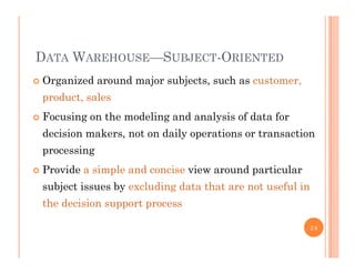 DATA WAREHOUSE—SUBJECT-ORIENTED
 Organized around major subjects, such as customer,g j j , ,
product, sales
 Focusing on the modeling and analysis of data for Focusing on the modeling and analysis of data for
decision makers, not on daily operations or transaction
processingp g
 Provide a simple and concise view around particular
subject issues by excluding data that are not useful insubject issues by excluding data that are not useful in
the decision support process
24
 