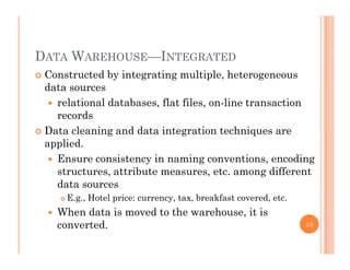 DATA WAREHOUSE—INTEGRATED
 Constructed by integrating multiple, heterogeneous
ddata sources
 relational databases, flat files, on-line transaction
recordsrecords
 Data cleaning and data integration techniques are
applied.
 Ensure consistency in naming conventions, encoding
structures, attribute measures, etc. among different
data sourcesdata sources
 E.g., Hotel price: currency, tax, breakfast covered, etc.
 When data is moved to the warehouse, it is
converted. 25
 
