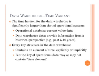 DATA WAREHOUSE—TIME VARIANT
 The time horizon for the data warehouse is
significantly longer than that of operational systems
 Operational database: current value data
 Data warehouse data: provide information from a
historical perspective (e.g., past 5-10 years)
 Every key structure in the data warehouse
 Contains an element of time, explicitly or implicitly
 But the key of operational data may or may not
contain “time element”
26
 