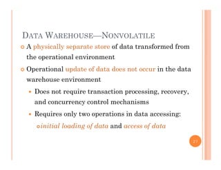 DATA WAREHOUSE—NONVOLATILE
 A physically separate store of data transformed from
the operational environment
 Operational update of data does not occur in the data
warehouse environment
 Does not require transaction processing, recovery,
and concurrency control mechanisms
 Requires only two operations in data accessing:q y p g
initial loading of data and access of data
27
 