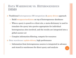 DATA WAREHOUSE VS. HETEROGENEOUS
DBMS
 Traditional heterogeneous DB integration: A query driven approach
 Build wrappers/mediators on top of heterogeneous databases
 When a query is posed to a client site, a meta-dictionary is used to
translate the query into queries appropriate for individual
heterogeneous sites involved, and the results are integrated into a
gl b l tglobal answer set
 Complex information filtering, compete for resources
D t h d t d i hi h f Data warehouse: update-driven, high performance
 Information from heterogeneous sources is integrated in advance
and stored in warehouses for direct query and analysisand stored in warehouses for direct query and analysis 28
 