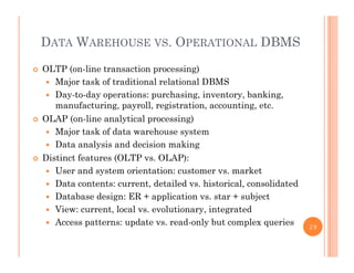 DATA WAREHOUSE VS. OPERATIONAL DBMS
 OLTP (on-line transaction processing)
 Major task of traditional relational DBMSajo tas o t ad t o a e at o a S
 Day-to-day operations: purchasing, inventory, banking,
manufacturing, payroll, registration, accounting, etc.
 OLAP (on line analytical processing) OLAP (on-line analytical processing)
 Major task of data warehouse system
 Data analysis and decision making
 Distinct features (OLTP vs. OLAP):
 User and system orientation: customer vs. market
 Data contents: current, detailed vs. historical, consolidated
 Database design: ER + application vs. star + subject
 View: current, local vs. evolutionary, integrated
 Access patterns: update vs read only but complex queries Access patterns: update vs. read-only but complex queries 29
 