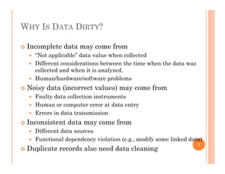 WHY IS DATA DIRTY?
 Incomplete data may come from
“N t li bl ” d t l h ll t d “Not applicable” data value when collected
 Different considerations between the time when the data was
collected and when it is analyzed.
 Human/hardware/software problems
 Noisy data (incorrect values) may come from
 Faulty data collection instrumentsFaulty data collection instruments
 Human or computer error at data entry
 Errors in data transmission
I i d f Inconsistent data may come from
 Different data sources
 Functional dependency violation (e.g., modify some linked data)p y ( g , y )
 Duplicate records also need data cleaning
3
 