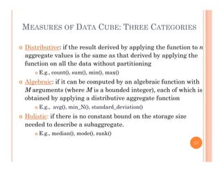 MEASURES OF DATA CUBE: THREE CATEGORIES
 Distributive: if the result derived by applying the function to n
l i h h d i d b l i haggregate values is the same as that derived by applying the
function on all the data without partitioning
 E.g., count(), sum(), min(), max()g , (), (), (), ()
 Algebraic: if it can be computed by an algebraic function with
M arguments (where M is a bounded integer), each of which is
bt i d b l i di t ib ti t f tiobtained by applying a distributive aggregate function
 E.g., avg(), min_N(), standard_deviation()
 Holistic: if there is no constant bound on the storage sizeg
needed to describe a subaggregate.
 E.g., median(), mode(), rank()
37
 