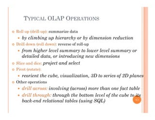 TYPICAL OLAP OPERATIONS
 Roll up (drill-up): summarize data
by climbing up hierarchy or by dimension reduction by climbing up hierarchy or by dimension reduction
 Drill down (roll down): reverse of roll-up
 from higher level summary to lower level summary orf g y y
detailed data, or introducing new dimensions
 Slice and dice: project and select
 Pivot (rotate):
 reorient the cube, visualization, 3D to series of 2D planes
 Other operations Other operations
 drill across: involving (across) more than one fact table
 drill through: through the bottom level of the cube to its
back-end relational tables (using SQL) 43
 