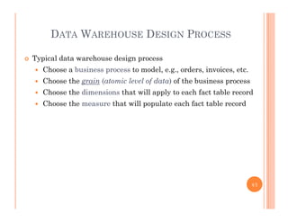 DATA WAREHOUSE DESIGN PROCESS
 Typical data warehouse design process
 Choose a business process to model e g orders invoices etc Choose a business process to model, e.g., orders, invoices, etc.
 Choose the grain (atomic level of data) of the business process
 Choose the dimensions that will apply to each fact table record
 Choose the measure that will populate each fact table record
45
 