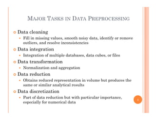 MAJOR TASKS IN DATA PREPROCESSING
 Data cleaning
Fill i i i l th i d t id tif Fill in missing values, smooth noisy data, identify or remove
outliers, and resolve inconsistencies
 Data integration
 Integration of multiple databases, data cubes, or files
 Data transformation
 Normalization and aggregation Normalization and aggregation
 Data reduction
 Obtains reduced representation in volume but produces the
same or similar analytical results
 Data discretization
 Part of data reduction but with particular importance Part of data reduction but with particular importance,
especially for numerical data
6
 