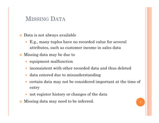 MISSING DATA
 Data is not always available
 E.g., many tuples have no recorded value for several
attributes, such as customer income in sales data
Mi i d t b d t Missing data may be due to
 equipment malfunction
 inconsistent with other recorded data and thus deletedinconsistent with other recorded data and thus deleted
 data entered due to misunderstanding
 certain data may not be considered important at the time of
entry
 not register history or changes of the data
Mi i d t d t b i f d Missing data may need to be inferred. 9
 