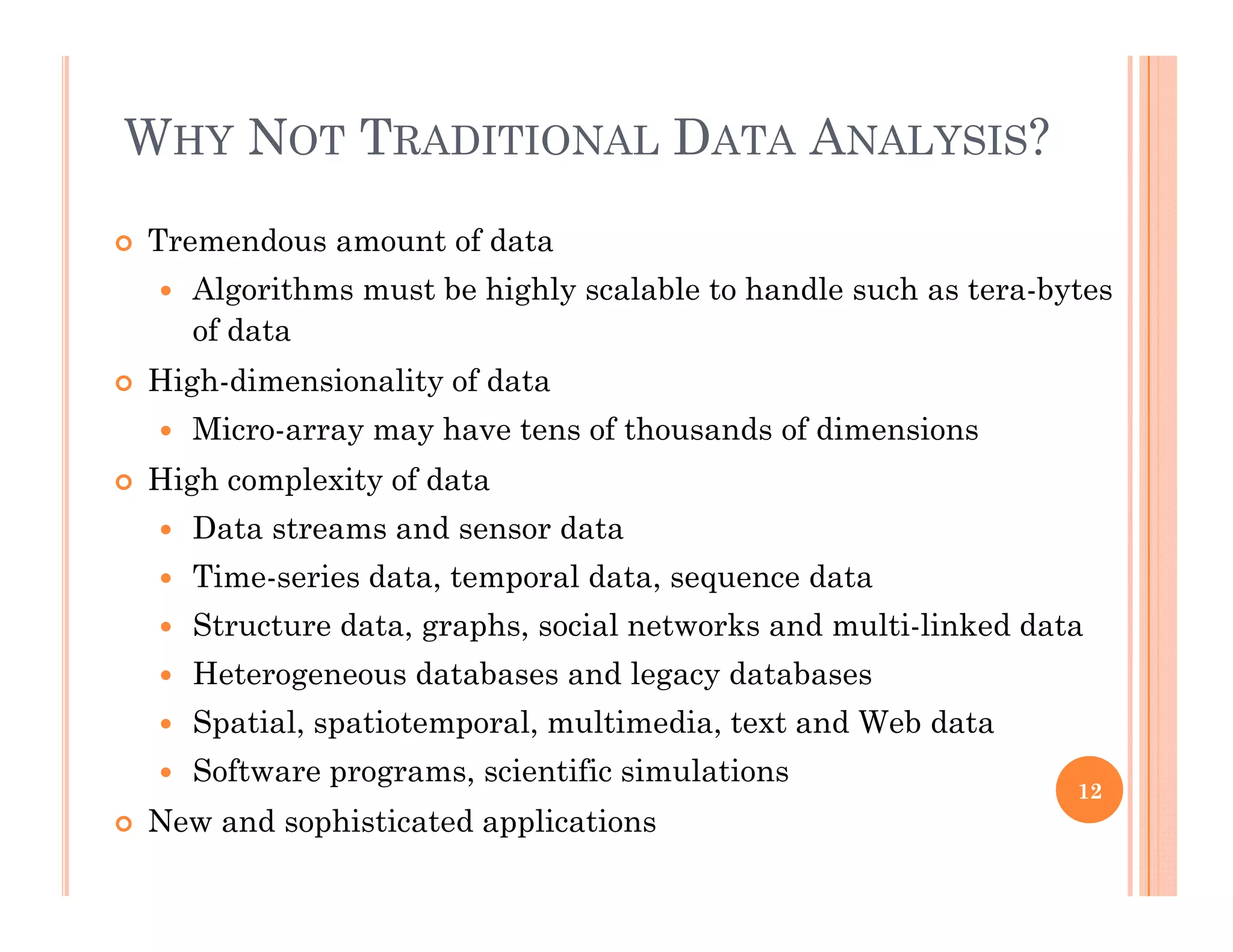 WHY NOT TRADITIONAL DATA ANALYSIS?
 Tremendous amount of data
 Algorithms must be highly scalable to handle such as tera-bytesAlgorithms must be highly scalable to handle such as tera bytes
of data
 High-dimensionality of data
 Micro-array may have tens of thousands of dimensions
 High complexity of data
 Data streams and sensor dataData streams and sensor data
 Time-series data, temporal data, sequence data
 Structure data, graphs, social networks and multi-linked data
 Heterogeneous databases and legacy databases
 Spatial, spatiotemporal, multimedia, text and Web data
 Software programs scientific simulations Software programs, scientific simulations
 New and sophisticated applications
12
 