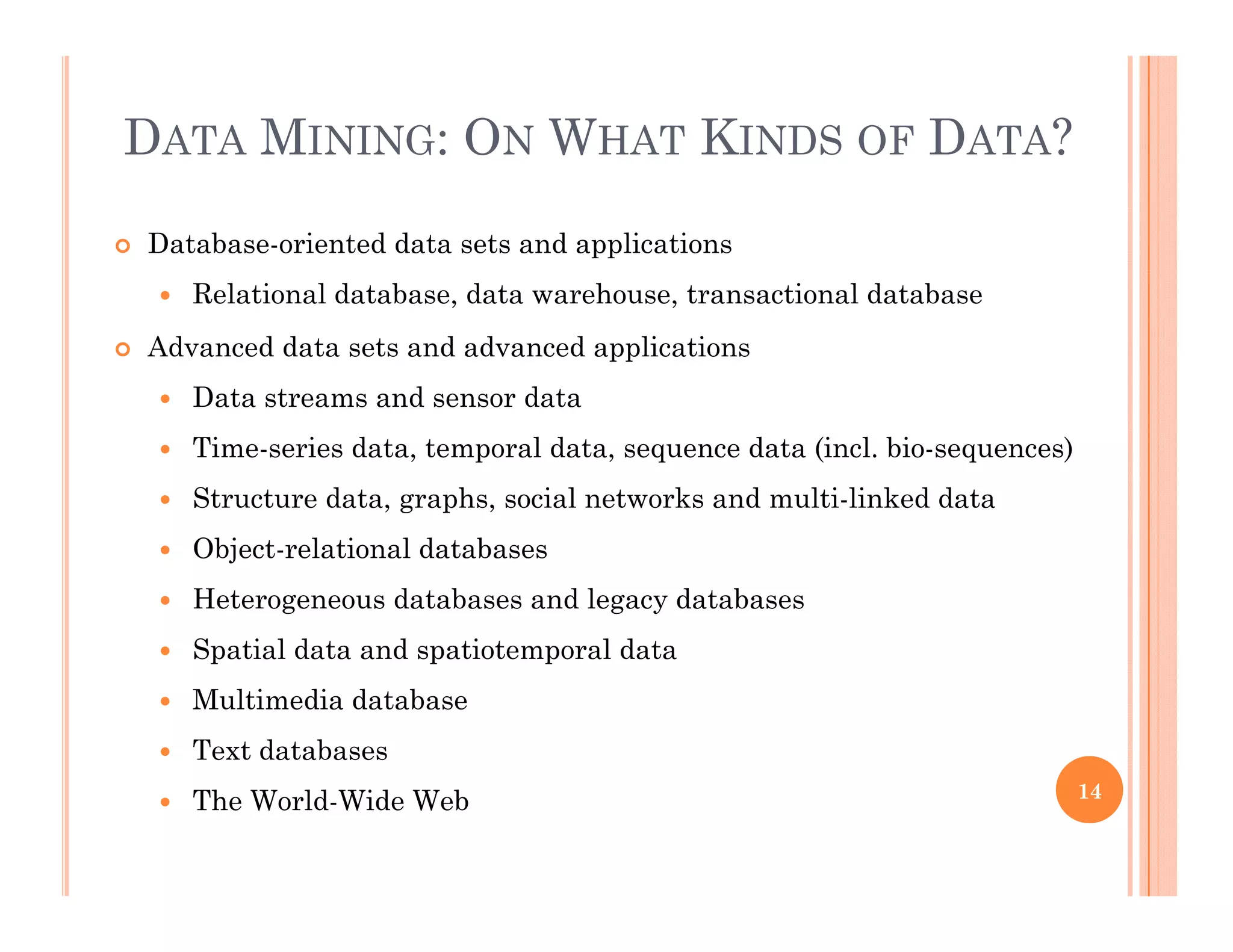 DATA MINING: ON WHAT KINDS OF DATA?
 Database-oriented data sets and applications
 Relational database data warehouse transactional database Relational database, data warehouse, transactional database
 Advanced data sets and advanced applications
 Data streams and sensor data
 Time-series data, temporal data, sequence data (incl. bio-sequences)
 Structure data, graphs, social networks and multi-linked data
 Object-relational databases
 Heterogeneous databases and legacy databases
 Spatial data and spatiotemporal dataSpatial data and spatiotemporal data
 Multimedia database
 Text databases
 The World-Wide Web 14
 