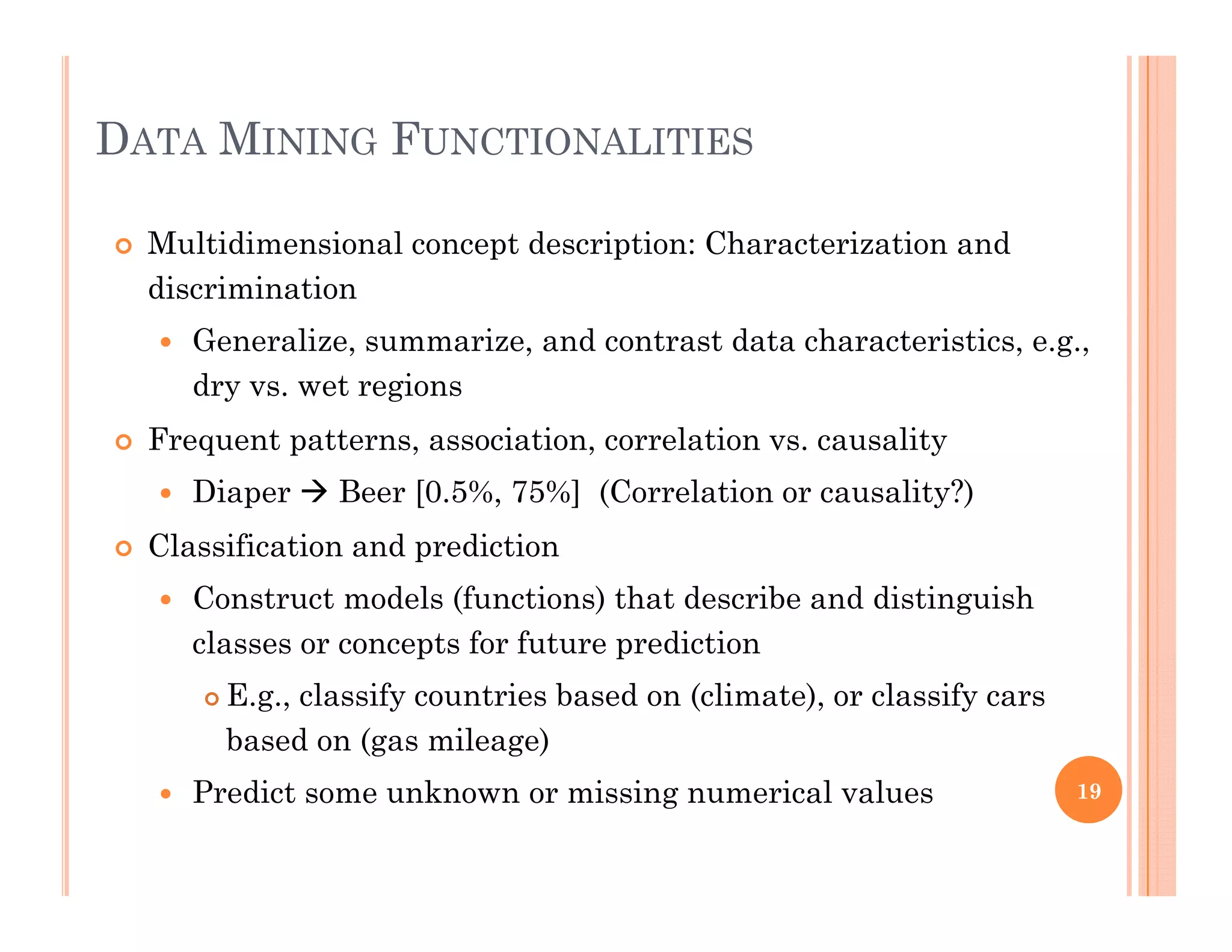 DATA MINING FUNCTIONALITIES
 Multidimensional concept description: Characterization and
discriminationdiscrimination
 Generalize, summarize, and contrast data characteristics, e.g.,
dry vs. wet regions
 Frequent patterns, association, correlation vs. causality
 Diaper  Beer [0.5%, 75%] (Correlation or causality?)
Cl ifi i d di i Classification and prediction
 Construct models (functions) that describe and distinguish
classes or concepts for future predictionp p
 E.g., classify countries based on (climate), or classify cars
based on (gas mileage)
 Predict some unknown or missing numerical values 19
 