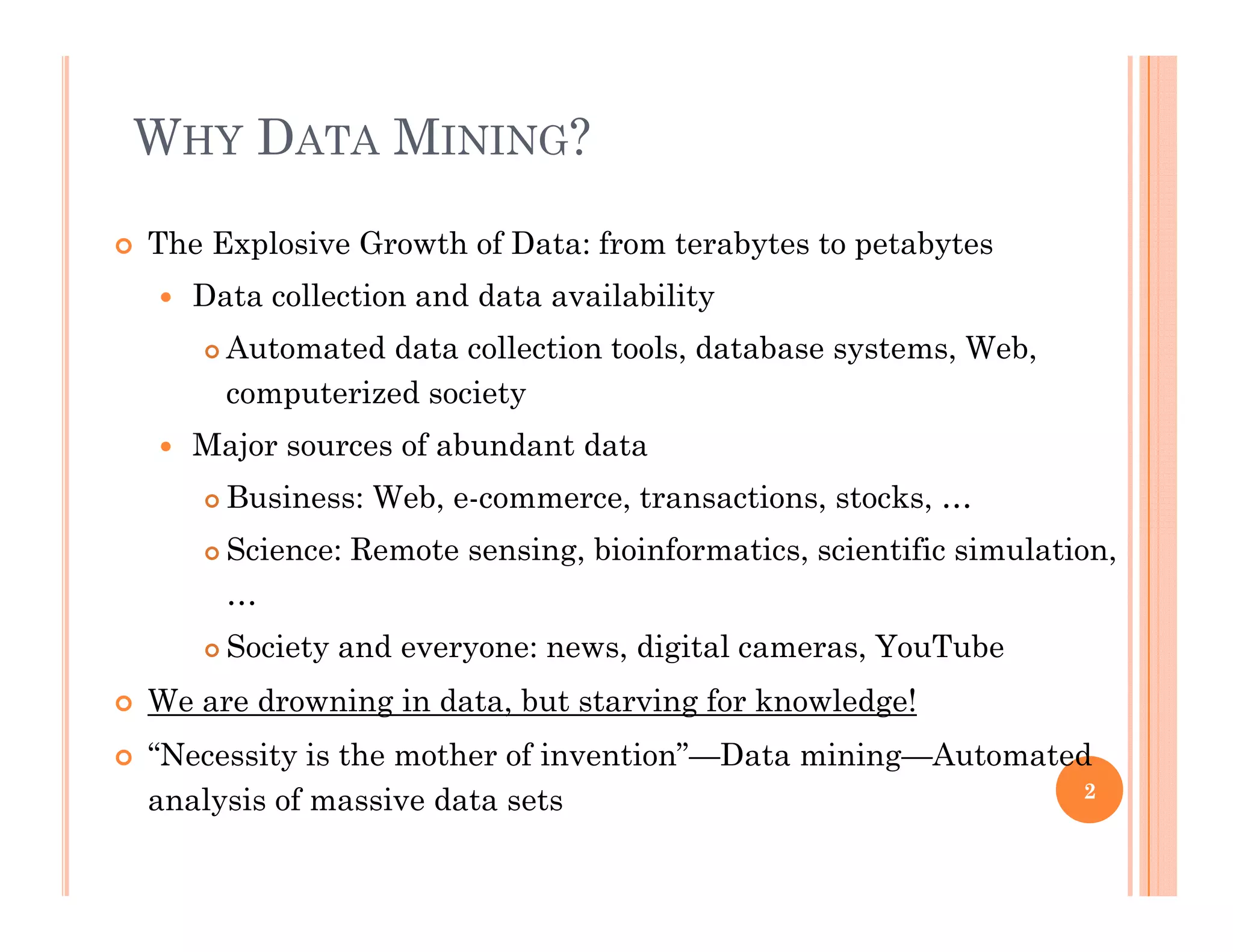WHY DATA MINING?
 The Explosive Growth of Data: from terabytes to petabytes
 Data collection and data availability Data collection and data availability
 Automated data collection tools, database systems, Web,
computerized society
 Major sources of abundant data
 Business: Web, e-commerce, transactions, stocks, …
 Science: Remote sensing, bioinformatics, scientific simulation,
…
 Society and everyone: news, digital cameras, YouTube Society and everyone: news, digital cameras, YouTube
 We are drowning in data, but starving for knowledge!
 “Necessity is the mother of invention”—Data mining—Automated
analysis of massive data sets 2
 