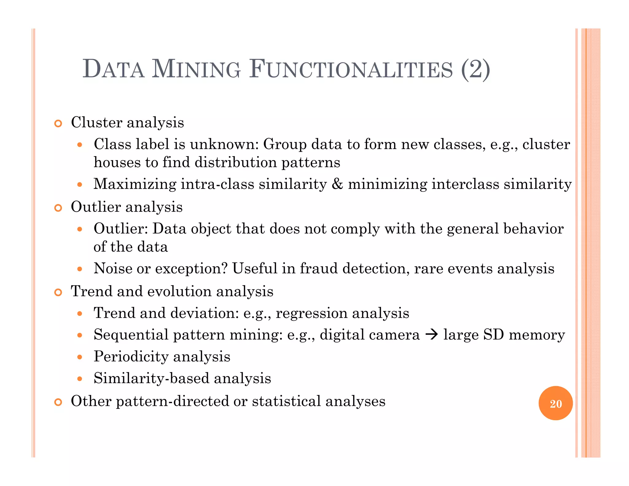 DATA MINING FUNCTIONALITIES (2)
 Cluster analysis
 Class label is unknown: Group data to form new classes, e.g., clusterp , g ,
houses to find distribution patterns
 Maximizing intra-class similarity & minimizing interclass similarity
 Outlier analysisy
 Outlier: Data object that does not comply with the general behavior
of the data
 Noise or exception? Useful in fraud detection, rare events analysiso se o e cep o ? Use a e ec o , a e eve s a a ys s
 Trend and evolution analysis
 Trend and deviation: e.g., regression analysis
 Sequential pattern mining: e g digital camera  large SD memory Sequential pattern mining: e.g., digital camera  large SD memory
 Periodicity analysis
 Similarity-based analysis
O h di d i i l l Other pattern-directed or statistical analyses 20
 