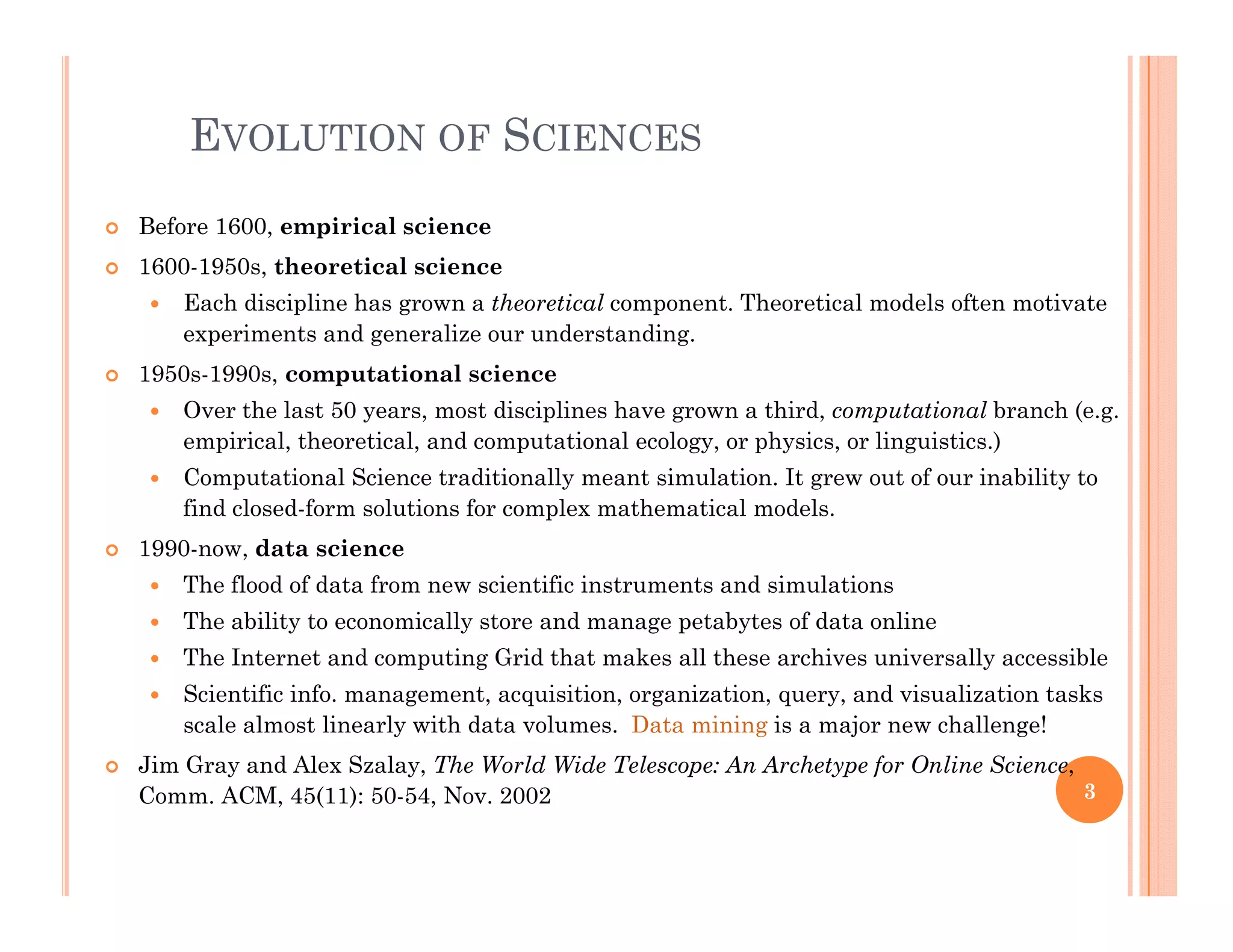 EVOLUTION OF SCIENCES
 Before 1600, empirical science
 1600-1950s, theoretical science
E h di i li h h i l t Th ti l d l ft ti t Each discipline has grown a theoretical component. Theoretical models often motivate
experiments and generalize our understanding.
 1950s-1990s, computational science
 Over the last 50 years, most disciplines have grown a third, computational branch (e.g.Over the last 50 years, most disciplines have grown a third, computational branch (e.g.
empirical, theoretical, and computational ecology, or physics, or linguistics.)
 Computational Science traditionally meant simulation. It grew out of our inability to
find closed-form solutions for complex mathematical models.
 1990-now, data science
 The flood of data from new scientific instruments and simulations
 The ability to economically store and manage petabytes of data online
 The Internet and computing Grid that makes all these archives universally accessible The Internet and computing Grid that makes all these archives universally accessible
 Scientific info. management, acquisition, organization, query, and visualization tasks
scale almost linearly with data volumes. Data mining is a major new challenge!
 Jim Gray and Alex Szalay, The World Wide Telescope: An Archetype for Online Science,y y, p yp f ,
Comm. ACM, 45(11): 50-54, Nov. 2002 3
 