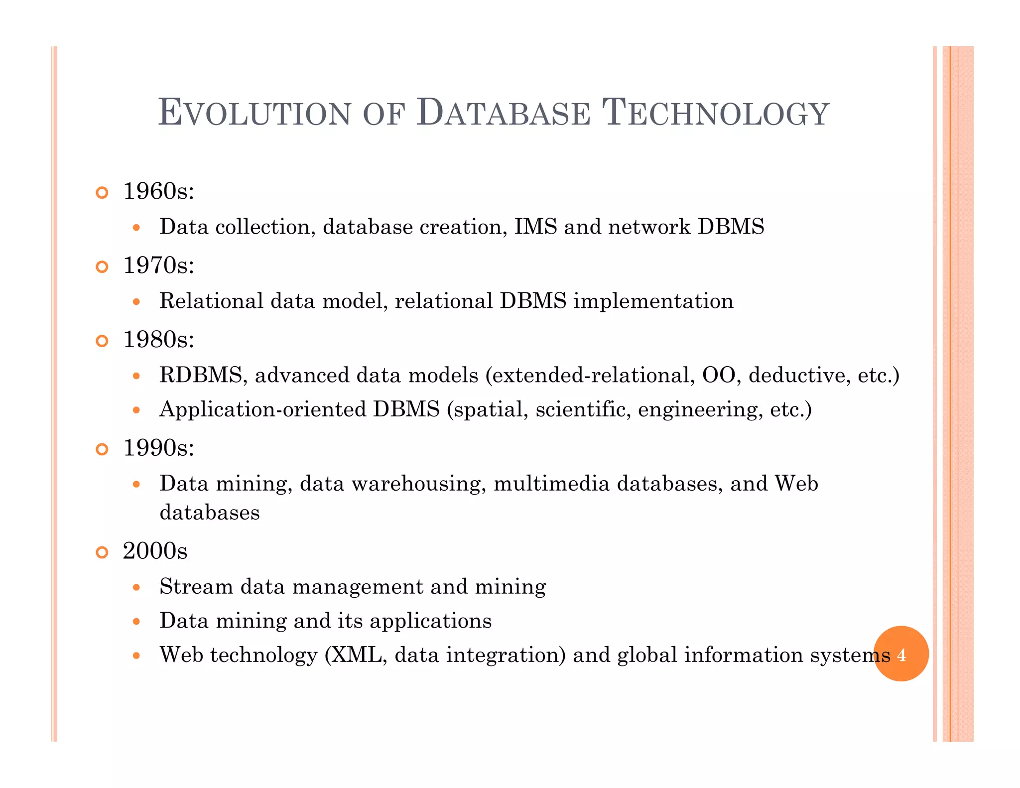 EVOLUTION OF DATABASE TECHNOLOGY
 1960s:
 Data collection, database creation, IMS and network DBMS
 1970s:
 Relational data model, relational DBMS implementation
 1980s: 1980s:
 RDBMS, advanced data models (extended-relational, OO, deductive, etc.)
 Application-oriented DBMS (spatial, scientific, engineering, etc.)
 1990 1990s:
 Data mining, data warehousing, multimedia databases, and Web
databases
2000 2000s
 Stream data management and mining
 Data mining and its applications
 Web technology (XML, data integration) and global information systems 4
 