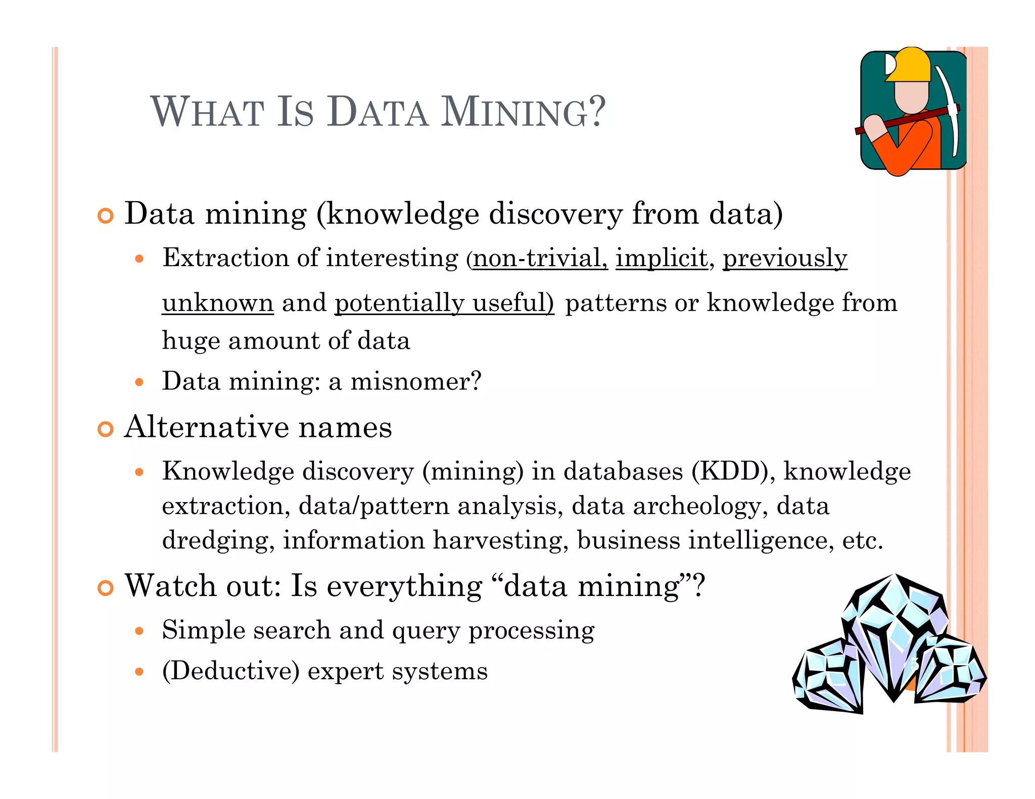 WHAT IS DATA MINING?
 Data mining (knowledge discovery from data)
E i f i i i i l i li i i l Extraction of interesting (non-trivial, implicit, previously
unknown and potentially useful) patterns or knowledge from
huge amount of datauge a ou t o data
 Data mining: a misnomer?
 Alternative names
 Knowledge discovery (mining) in databases (KDD), knowledge
extraction, data/pattern analysis, data archeology, data
dredging, information harvesting, business intelligence, etc.g g, g, g ,
 Watch out: Is everything “data mining”?
 Simple search and query processing
 (Deductive) expert systems 5
 