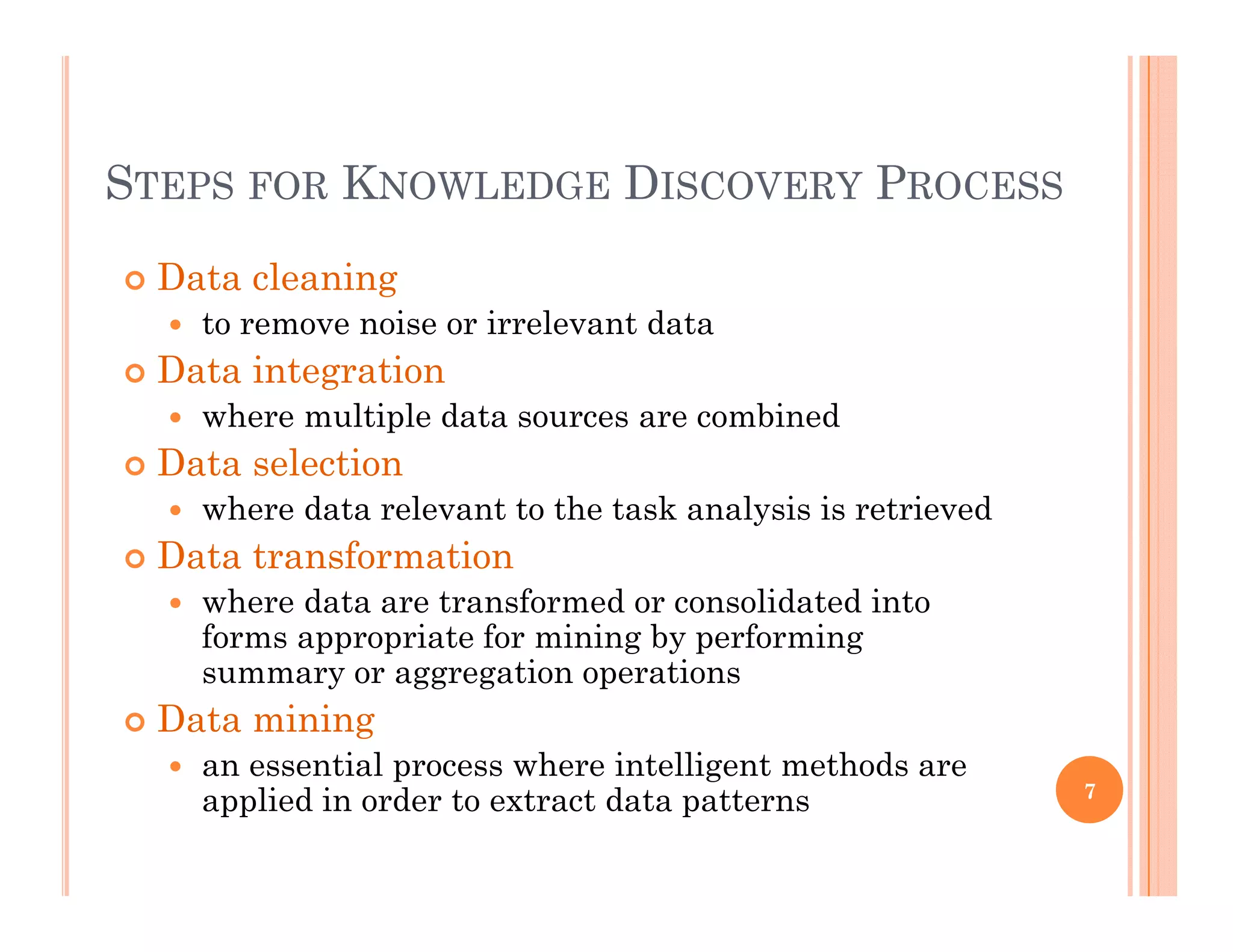 STEPS FOR KNOWLEDGE DISCOVERY PROCESSSTEPS FOR KNOWLEDGE DISCOVERY PROCESS
 Data cleaningg
 to remove noise or irrelevant data
 Data integration
 where multiple data sources are combined where multiple data sources are combined
 Data selection
 where data relevant to the task analysis is retrieved
 Data transformation
 where data are transformed or consolidated into
forms appropriate for mining by performing
summary or aggregation operations
 Data mining
 an essential process where intelligent methods arean essential process where intelligent methods are
applied in order to extract data patterns 7
 