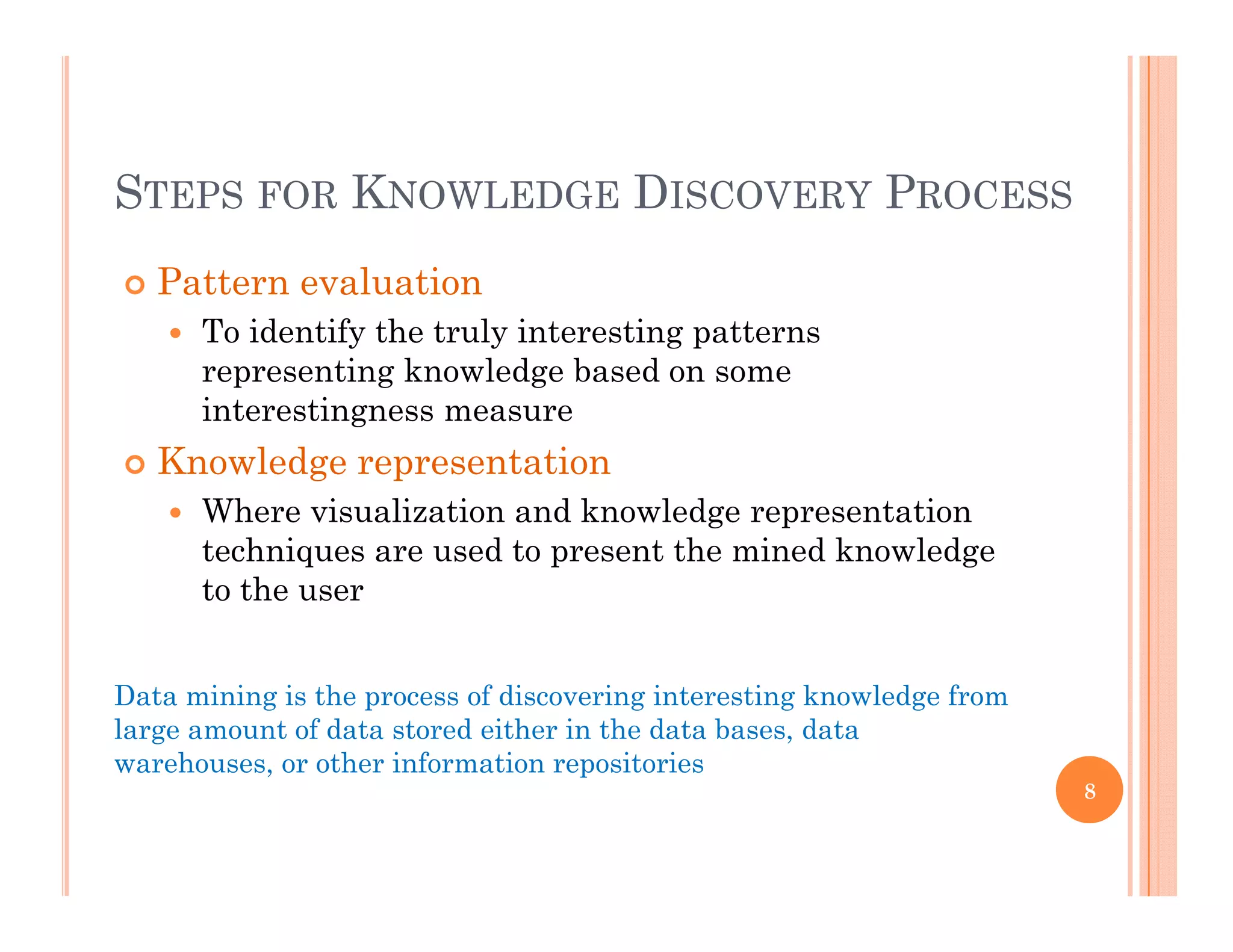 S K D PSTEPS FOR KNOWLEDGE DISCOVERY PROCESS
 Pattern evaluation
 To identify the truly interesting patterns
representing knowledge based on some
interestingness measureinterestingness measure
 Knowledge representation
 Where visualization and knowledge representation
techniques are used to present the mined knowledge
to the user
Data mining is the process of discovering interesting knowledge from
large amount of data stored either in the data bases, data
warehouses, or other information repositories
8
, p
 