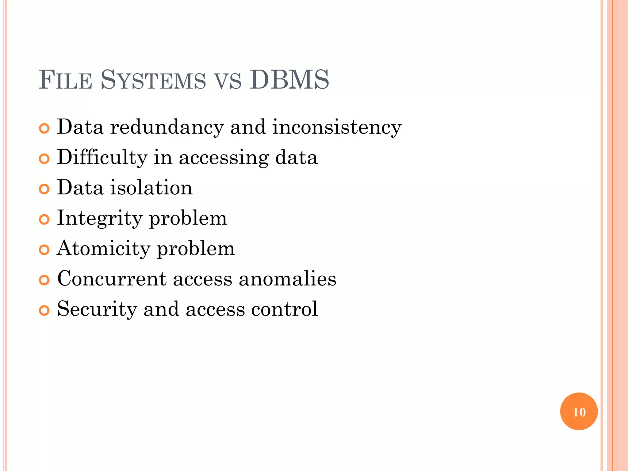 FILE SYSTEMS VS DBMS
 Data redundancy and inconsistency
 Difficulty in accessing data
 Data isolation
 Integrity problem
 Atomicity problem
 Concurrent access anomalies
 Security and access control
10
 