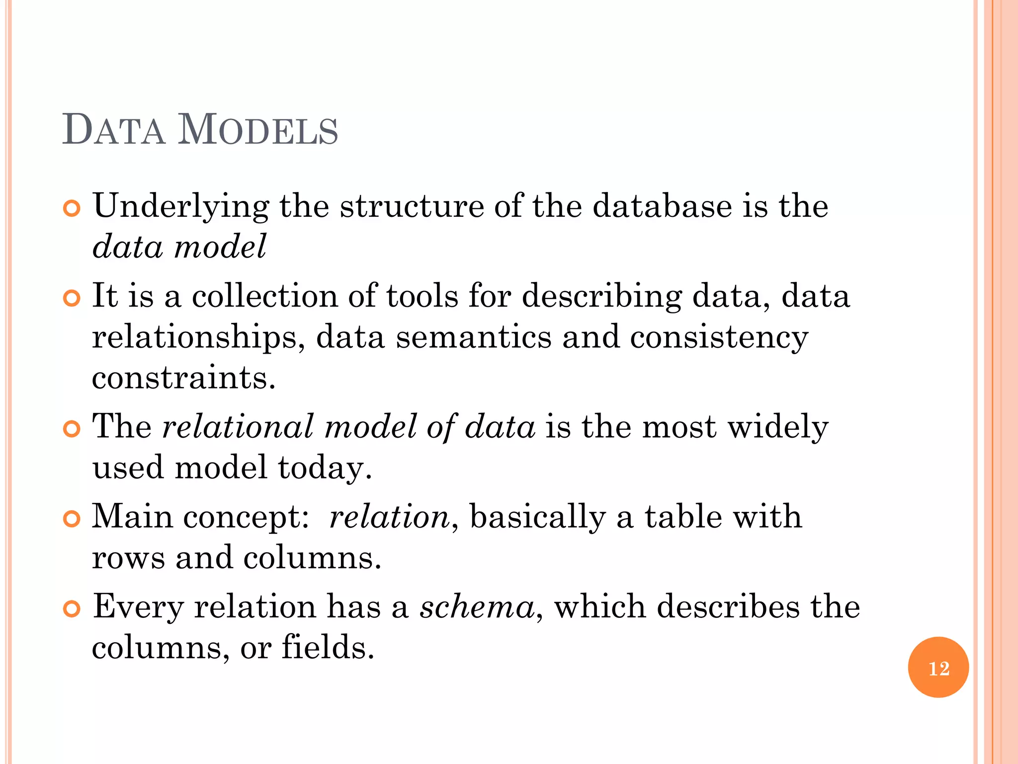 DATA MODELS
 Underlying the structure of the database is the
data model
 It is a collection of tools for describing data, data
relationships, data semantics and consistency
constraints.
 The relational model of data is the most widely
used model today.
 Main concept: relation, basically a table with
rows and columns.
 Every relation has a schema, which describes the
columns, or fields.
12
 