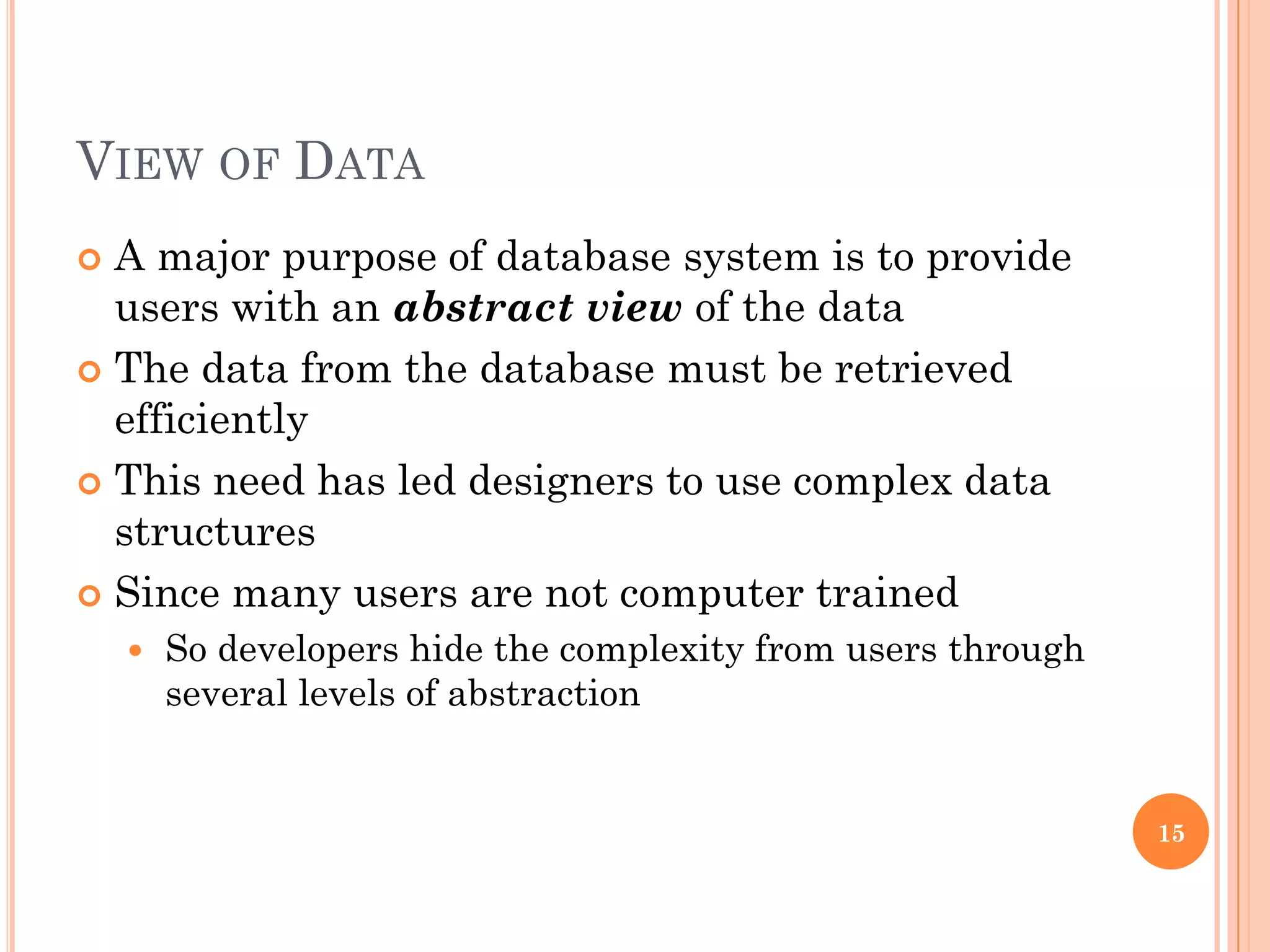 VIEW OF DATA
 A major purpose of database system is to provide
users with an abstract view of the data
 The data from the database must be retrieved
efficiently
 This need has led designers to use complex data
structures
 Since many users are not computer trained
 So developers hide the complexity from users through
several levels of abstraction
15
 