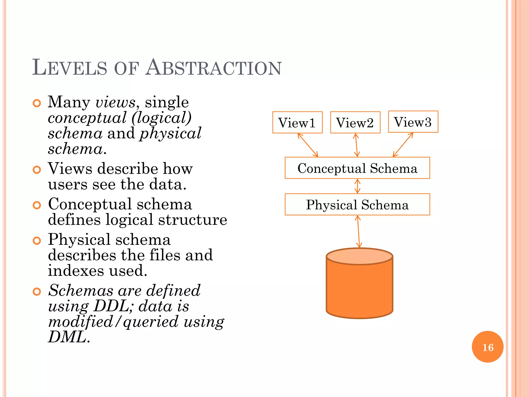 LEVELS OF ABSTRACTION
 Many views, single
conceptual (logical)
schema and physical
schema.
 Views describe how
users see the data.
 Conceptual schema
defines logical structure
 Physical schema
describes the files and
indexes used.
 Schemas are defined
using DDL; data is
modified/queried using
DML.
View1 View2 View3
Conceptual Schema
Physical Schema
16
 