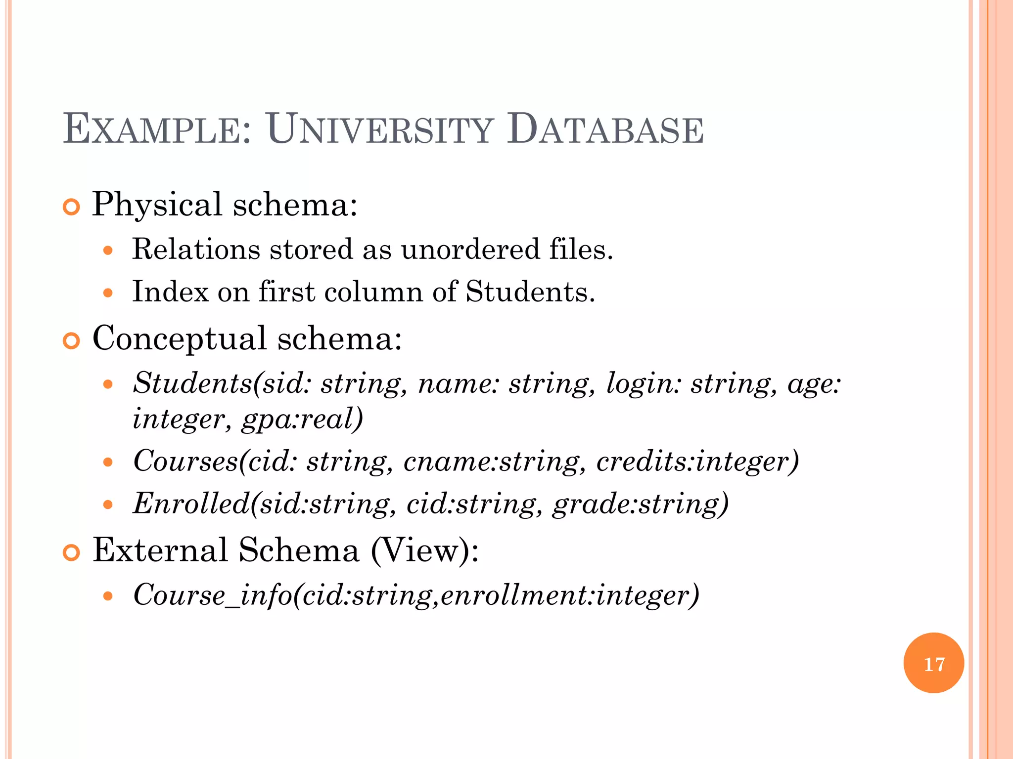 EXAMPLE: UNIVERSITY DATABASE
 Physical schema:
 Relations stored as unordered files.
 Index on first column of Students.
 Conceptual schema:
 Students(sid: string, name: string, login: string, age:
integer, gpa:real)
 Courses(cid: string, cname:string, credits:integer)
 Enrolled(sid:string, cid:string, grade:string)
 External Schema (View):
 Course_info(cid:string,enrollment:integer)
17
 