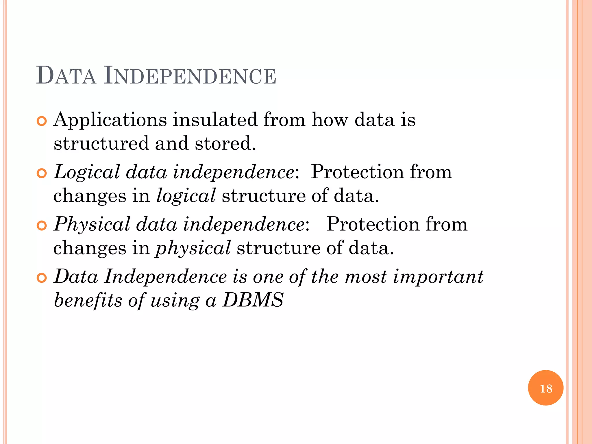 DATA INDEPENDENCE
 Applications insulated from how data is
structured and stored.
 Logical data independence: Protection from
changes in logical structure of data.
 Physical data independence: Protection from
changes in physical structure of data.
 Data Independence is one of the most important
benefits of using a DBMS
18
 
