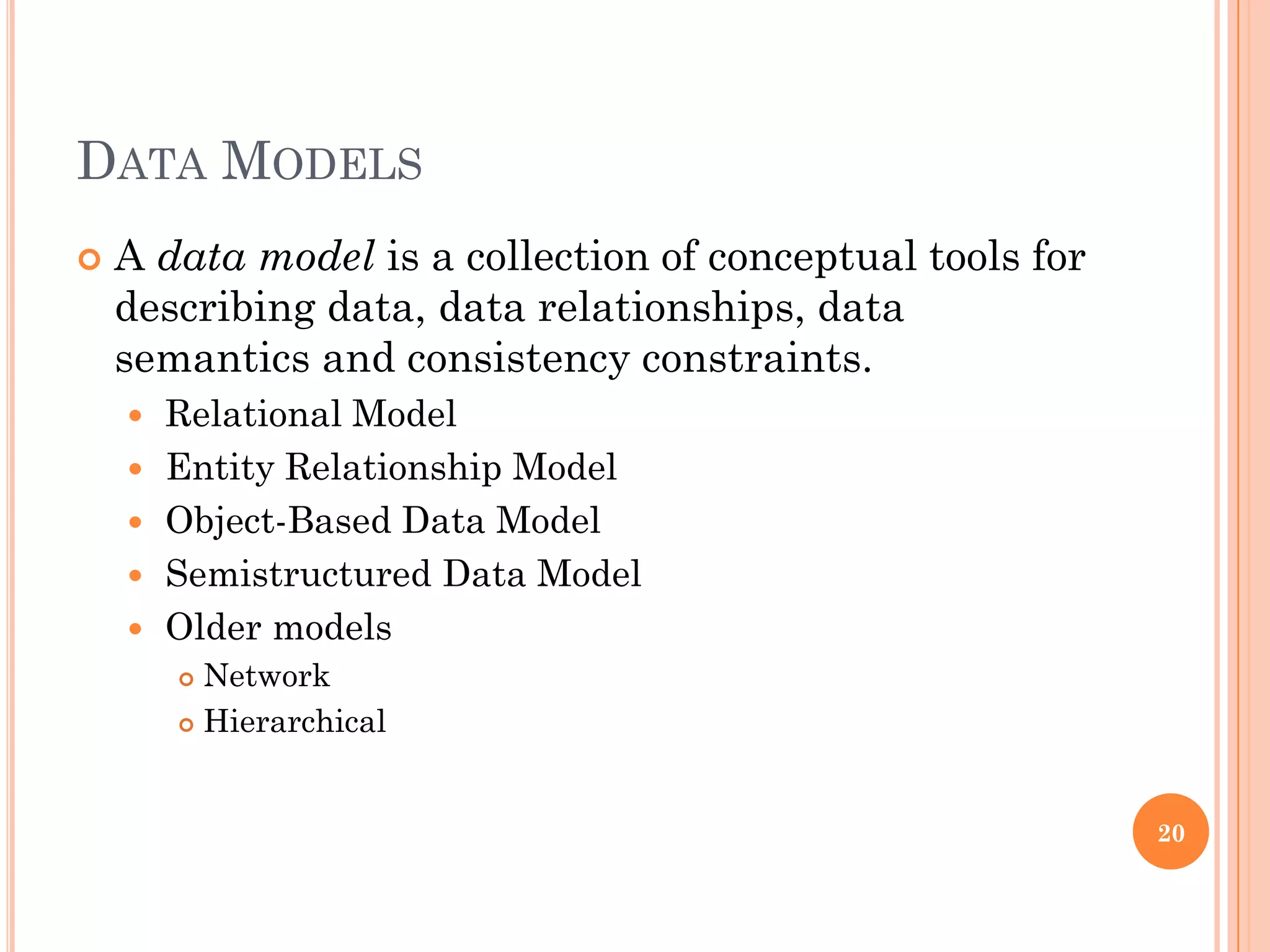 DATA MODELS
 A data model is a collection of conceptual tools for
describing data, data relationships, data
semantics and consistency constraints.
 Relational Model
 Entity Relationship Model
 Object-Based Data Model
 Semistructured Data Model
 Older models
 Network
 Hierarchical
20
 