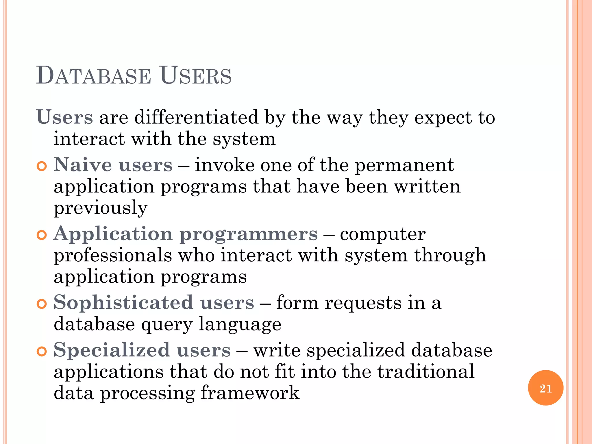 DATABASE USERS
Users are differentiated by the way they expect to
interact with the system
 Naive users – invoke one of the permanent
application programs that have been written
previously
 Application programmers – computer
professionals who interact with system through
application programs
 Sophisticated users – form requests in a
database query language
 Specialized users – write specialized database
applications that do not fit into the traditional
data processing framework 21
 