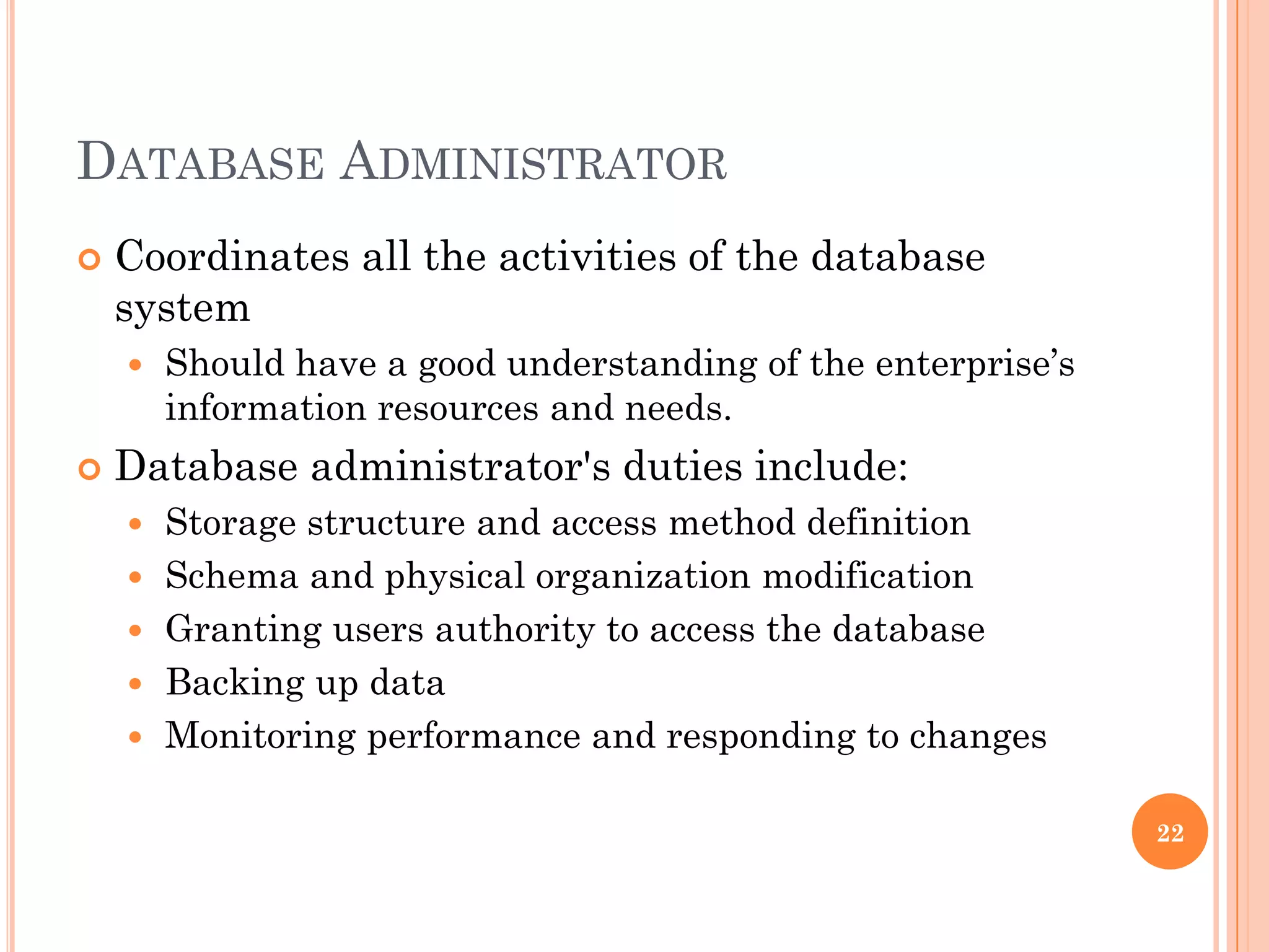 DATABASE ADMINISTRATOR
 Coordinates all the activities of the database
system
 Should have a good understanding of the enterprise’s
information resources and needs.
 Database administrator's duties include:
 Storage structure and access method definition
 Schema and physical organization modification
 Granting users authority to access the database
 Backing up data
 Monitoring performance and responding to changes
22
 