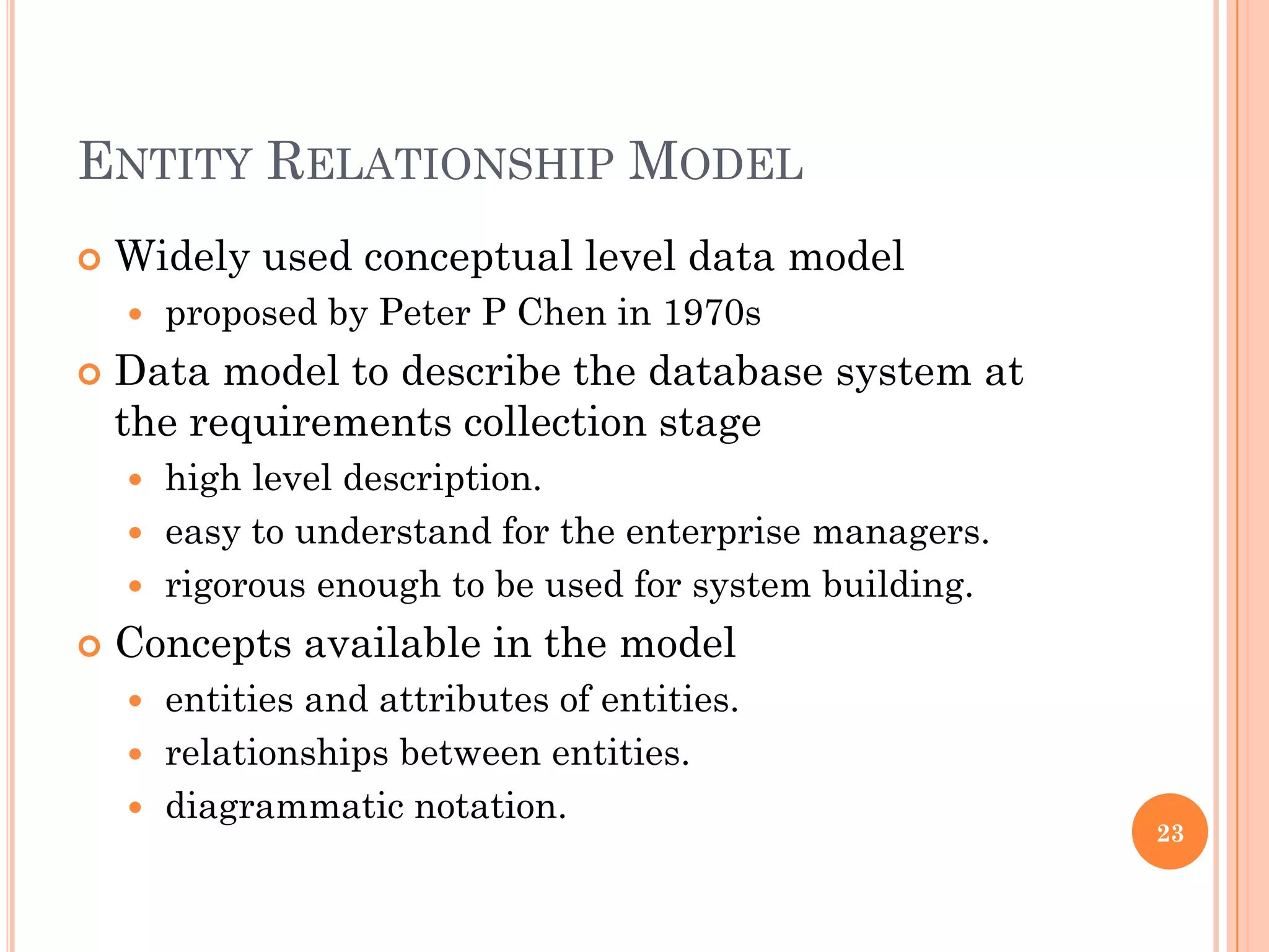 ENTITY RELATIONSHIP MODEL
 Widely used conceptual level data model
 proposed by Peter P Chen in 1970s
 Data model to describe the database system at
the requirements collection stage
 high level description.
 easy to understand for the enterprise managers.
 rigorous enough to be used for system building.
 Concepts available in the model
 entities and attributes of entities.
 relationships between entities.
 diagrammatic notation.
23
 
