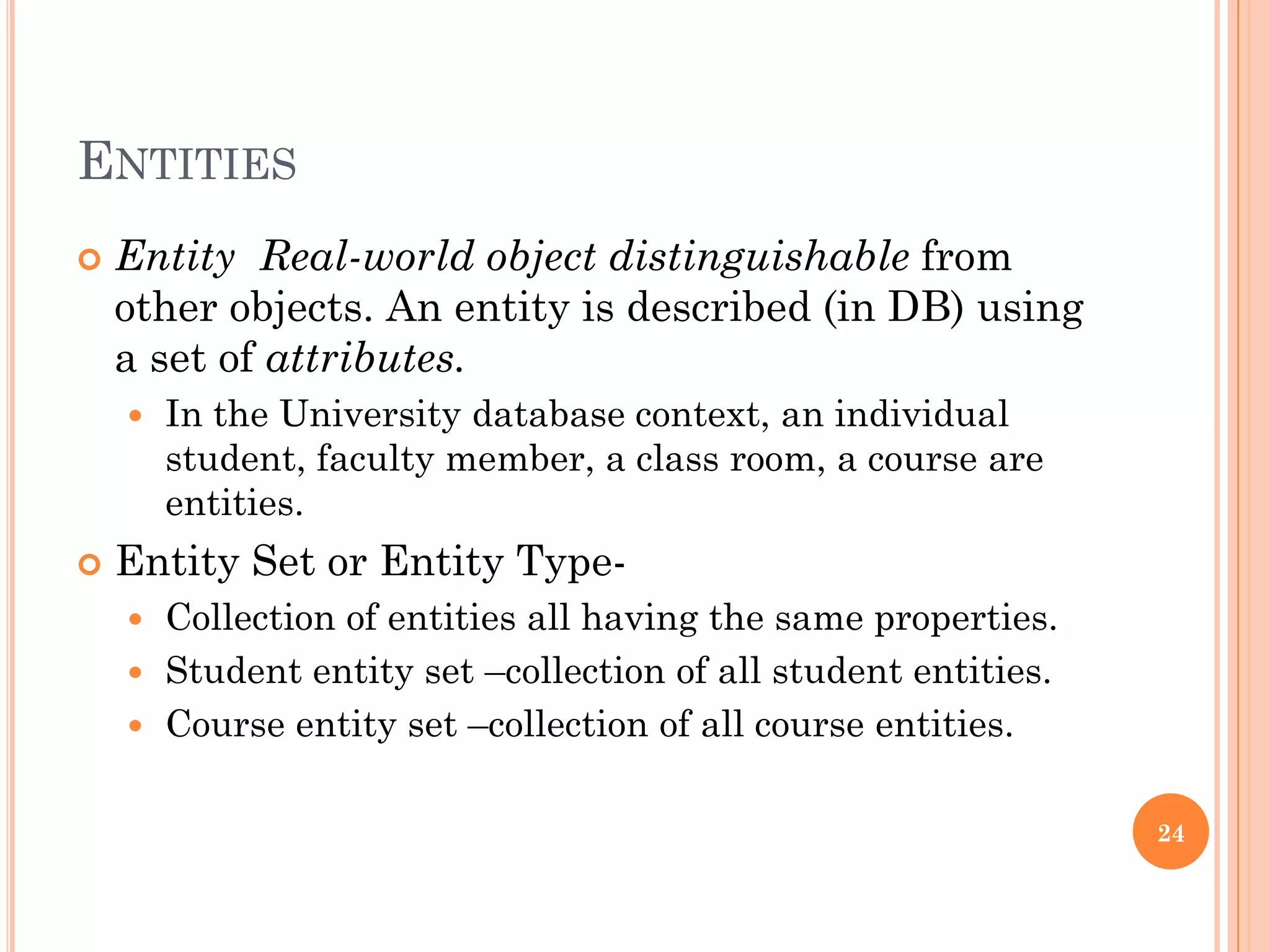 ENTITIES
 Entity Real-world object distinguishable from
other objects. An entity is described (in DB) using
a set of attributes.
 In the University database context, an individual
student, faculty member, a class room, a course are
entities.
 Entity Set or Entity Type-
 Collection of entities all having the same properties.
 Student entity set –collection of all student entities.
 Course entity set –collection of all course entities.
24
 