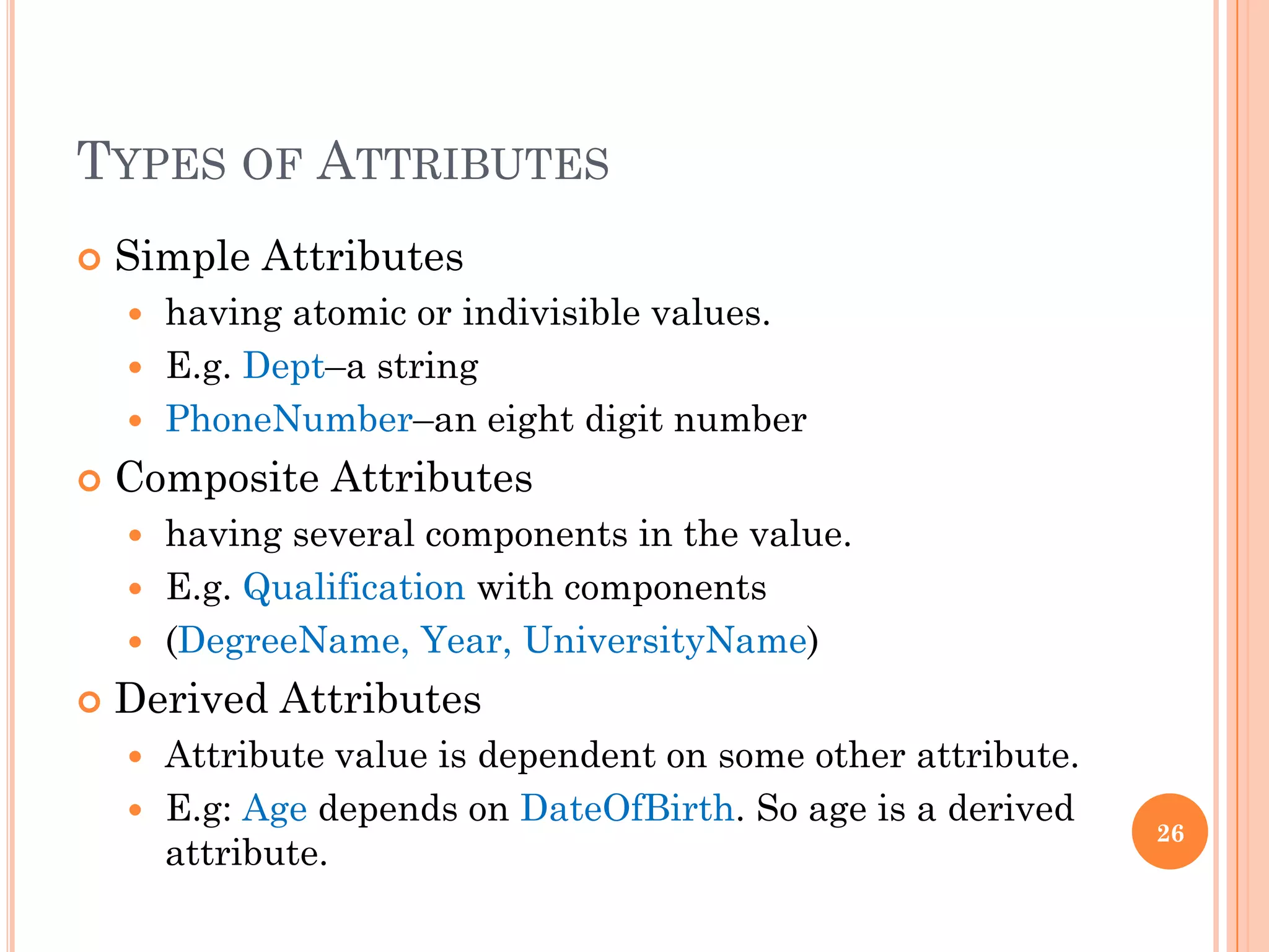 TYPES OF ATTRIBUTES
 Simple Attributes
 having atomic or indivisible values.
 E.g. Dept–a string
 PhoneNumber–an eight digit number
 Composite Attributes
 having several components in the value.
 E.g. Qualification with components
 (DegreeName, Year, UniversityName)
 Derived Attributes
 Attribute value is dependent on some other attribute.
 E.g: Age depends on DateOfBirth. So age is a derived
attribute.
26
 