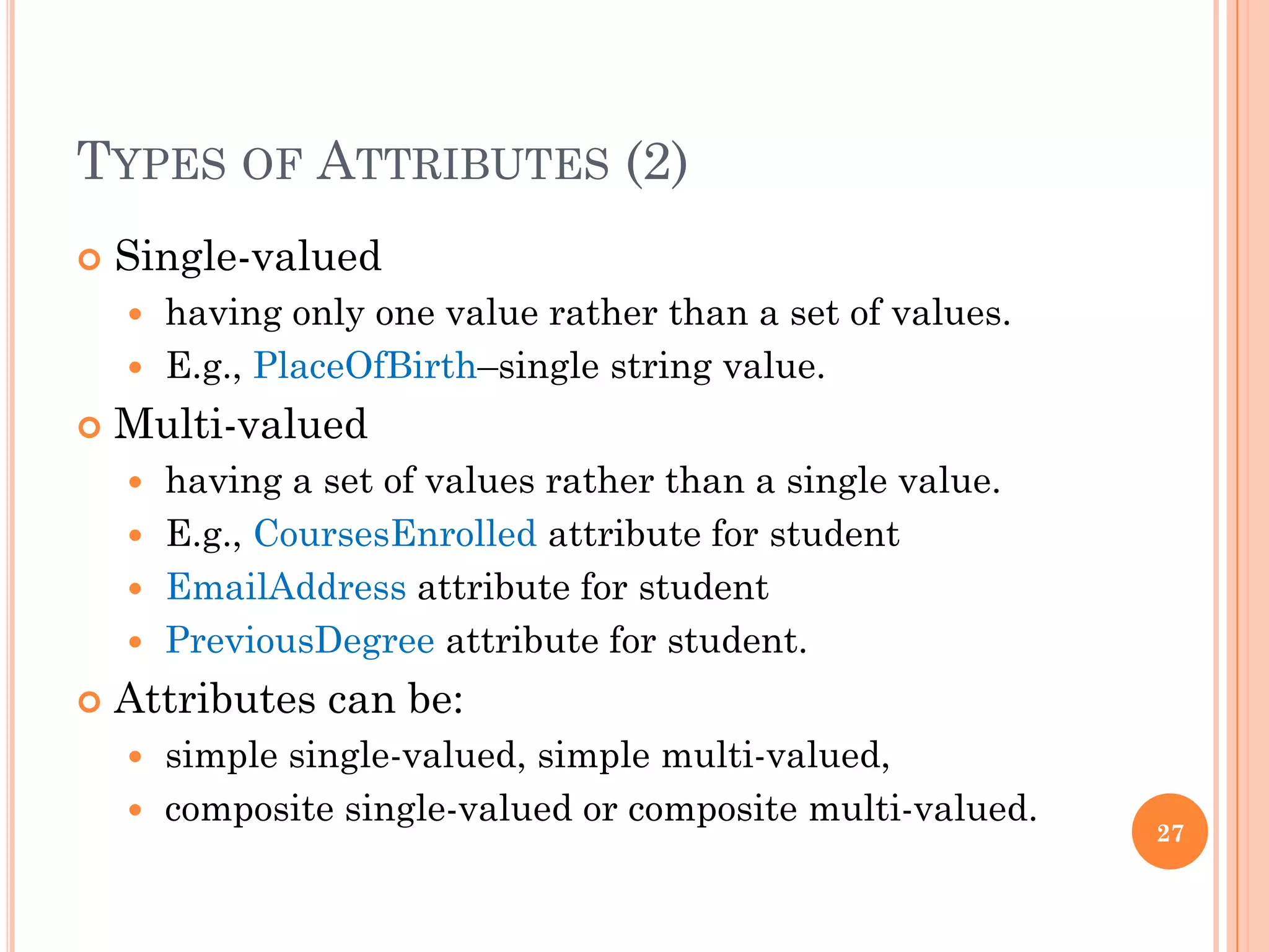 TYPES OF ATTRIBUTES (2)
 Single-valued
 having only one value rather than a set of values.
 E.g., PlaceOfBirth–single string value.
 Multi-valued
 having a set of values rather than a single value.
 E.g., CoursesEnrolled attribute for student
 EmailAddress attribute for student
 PreviousDegree attribute for student.
 Attributes can be:
 simple single-valued, simple multi-valued,
 composite single-valued or composite multi-valued.
27
 